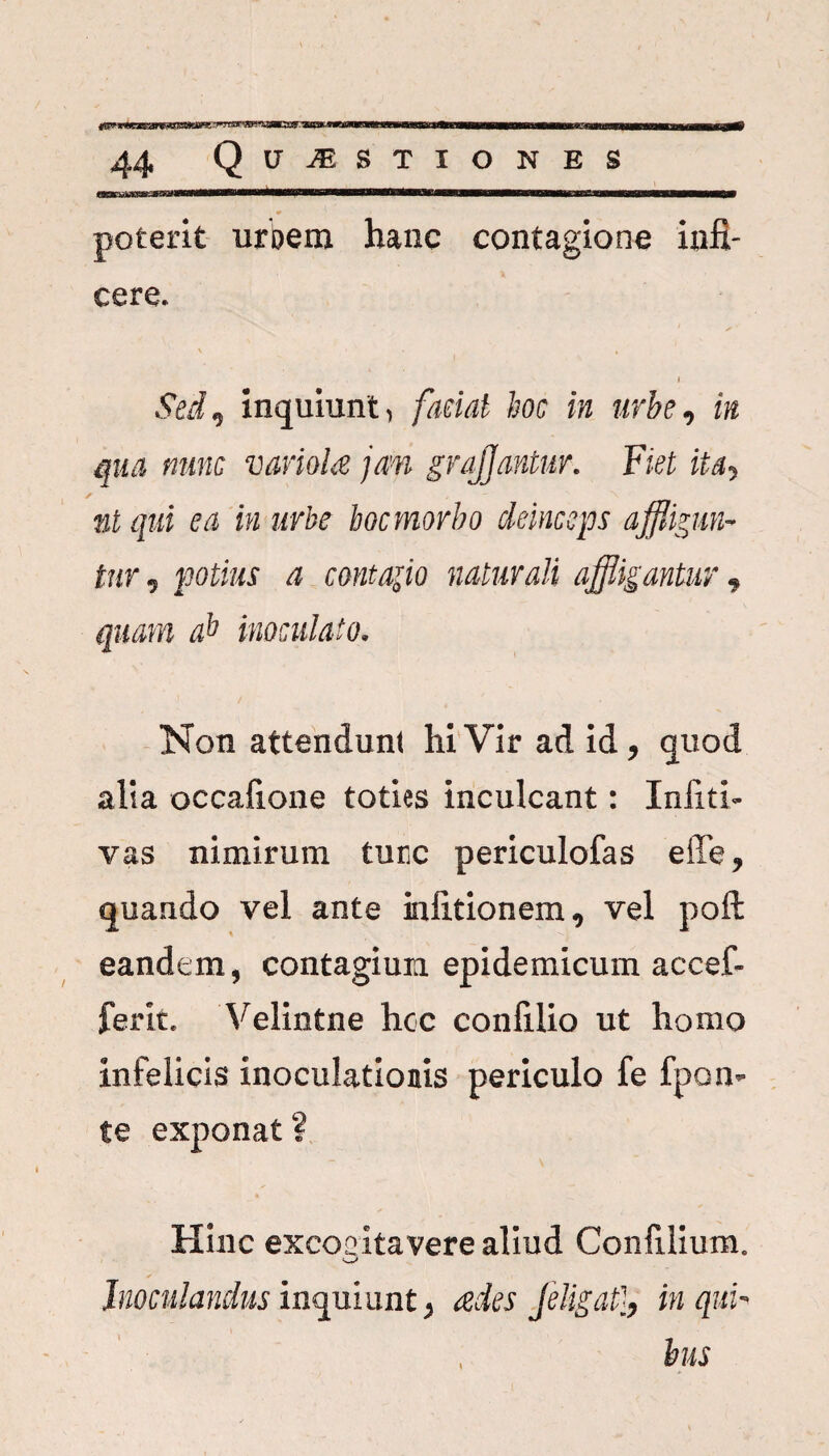 poterit urbem hanc contagione infi¬ cere. \ ■ • i I Sed, inquiunt, faciat hoc in urbe, in qua nunc variola jam grqfjantur. Fiet ita, nt qui ea in urbe bocmorbo deinceps affligun¬ tur , potius a contaflo naturali affligantur, quam ab inoculato. Non attendunt hi Vir ad id, quod alia occafione toties inculcant: Infiti- vas nimirum ture periculofas effe, quando vel ante infitionem, vel poft eandem, contagium epidemicum accef- ferit. Velintne hoc confilio ut homo infelicis inoculationis periculo fe fpon- te exponat? Hinc excoeitavere aliud Confilium. Inoculandus inquiunt, ades feligat}, in qui¬ bus