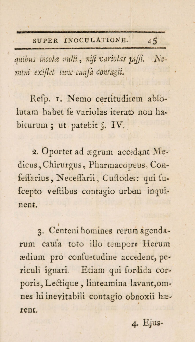 tn 11 rn—i, quibus incola nulli, niji variolas pjjl. jVV mtni exiflct tunc cauja contagii. Refp. 1. Nemo certitudiiem ablb- lutam habet fe variolas iteraD non ha¬ biturum ; ut patebit §. IV. 2. Oportet ad aegrum accedant Me¬ dicus , Chirurgus, Pharmacopeus^. Con- feliarius, NecelParii, Cufiades: qui fu- fcepto veftibus contagio urban inqui¬ nent. » 3. Centeni homines rerun agenda¬ rum caufa toto illo tempore Herum aedium pro confuetudine accedent, pe¬ riculi ignari. Etiam qui fordida cor¬ poris, Ledique , linteamina lavant,om¬ nes hi inevitabili contagio obnoxii hae- \ rent. 4. Ejus-