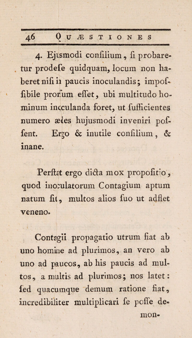 i^MMnaMMnMMWOWmiiwM^mwnMMwiiriirmTMBnMMTmBiBiiiiiiinMwwMBiiiiiw imiiiii .... 4. Ejtsmodi confilium, fi probare¬ tur prodefe quidquam, locum non ha¬ beret nili ii paucis inoculandis; impofi fibile prorTum effiet, ubi multitudo ho¬ minum incculanda foret, ut fufficientes numero seles hujusmodi inveniri pol» fent. Er^o & inutile confilium, & inane. / • « Perftat ergo di&a mox propofido, quod iiiomlatorum Contagium aptum natum fit, multos alios fuo ut adfiet veneno. Contagii propagatio utrum fiat ab uno homine ad plurimos, an vero ab uno ad paucos, ab his paucis ad mul¬ tos, a multis ad plurimos; nos latet: ied quacumque demum ratione fiat, incredibiliter multiplicari fe pofie de® xxion-