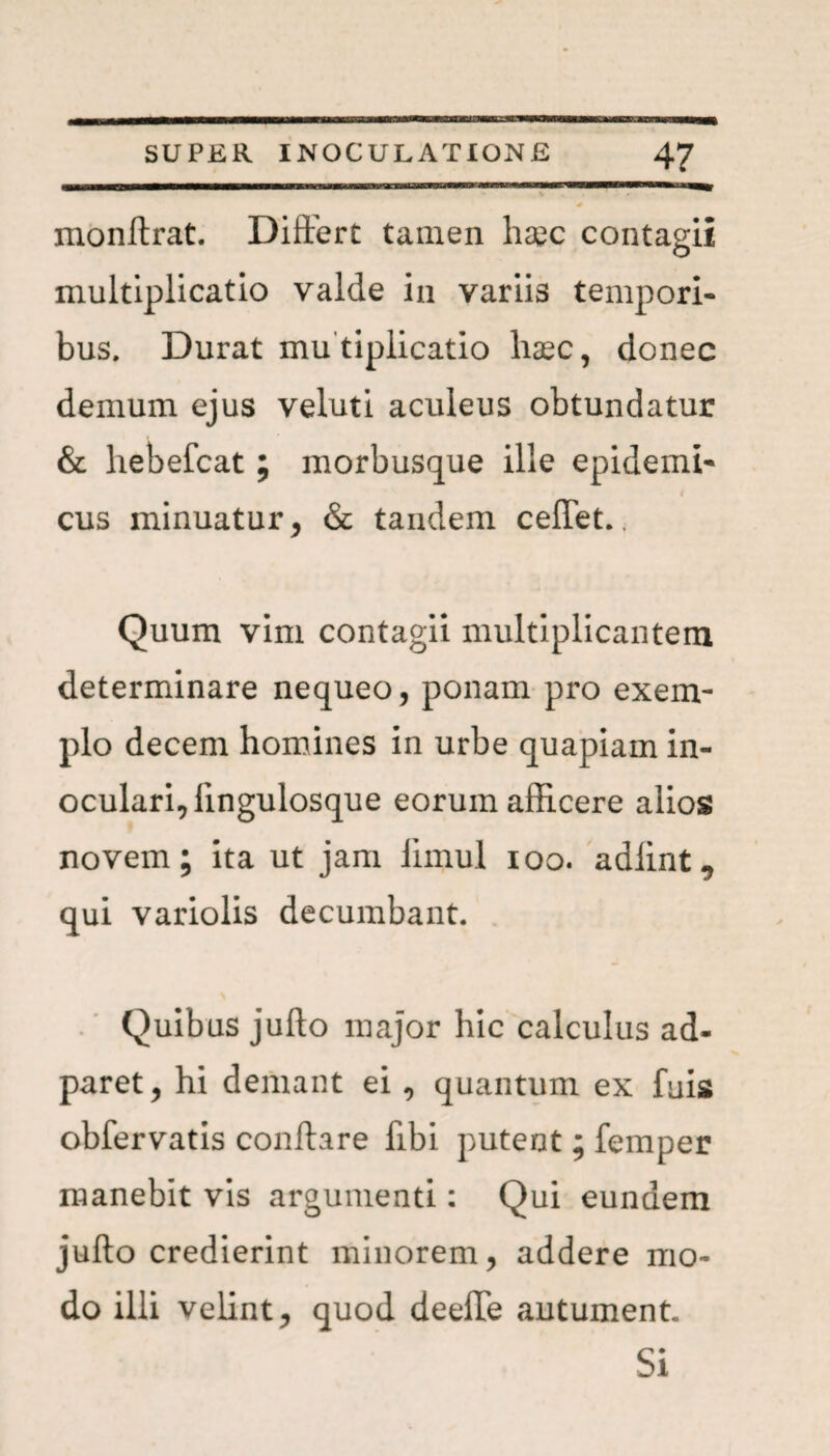monftrat. Differt tamen haec contagii multiplicatio valde in variis tempori¬ bus. Durat mu tiplicatio haec, donec demum ejus veluti aculeus obtundatur & hebefcat; morbusque ille epidemi- 4 cus minuatur, & tandem ceflet.. Quum vim contagii multiplicantem determinare nequeo, ponam pro exem¬ plo decem homines in urbe quapiam in¬ oculari, lingulosque eorum afficere alios novem; ita ut jam limul ioo. adlint, qui variolis decumbant. Quibus juflo major hic calculus ad- paret, hi demant ei , quantum ex fuis obfervatis conflare libi putent; femper manebit vis argumenti: Qui eundem juflo credierint minorem, addere mo¬ do illi velint, quod deelle autument. Si