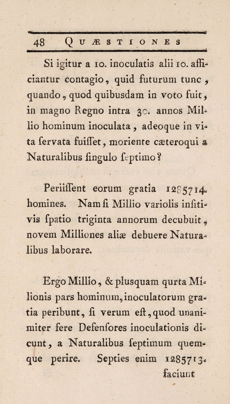 48 Quaestiones ■ r ' ■■■■■ .ii. i.... ni. . nm.ii . 1... i. . 1 n Si igitur a io. inoculatis alii io. affi¬ ciantur contagio, quid futurum tunc i quando, quod quibusdam in voto fuit, in magno Regno intra 30* annos MiR lio hominum inoculata , adeoque in vi* ta fervata fuiffet, moriente cseteroqui a Naturalibus linguio feptimo ? 1 * PeriilTent eorirni gratia 1285714, homines. Nam fi. Millio variolis infiti- vis fpatio triginta annorum decubuit , novem Milliones alis debuere Natura¬ libus laborare. Ergo Millio, & plusquam qurta Mi- lionis pars hominum, inoculatorum gra¬ tia peribunt, fi verum eft,quod unani¬ miter fere Defenfores inoculationis di¬ cunt, a Naturalibus feptimum quem¬ que perire. Septies enim 1285713- faciunt