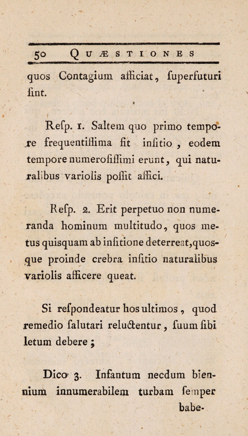- I quos Contagium afficiat, fuperfuturi fint. 0 / Refp. i. Saltem quo primo tempo¬ re frequentillima fit iniitio , eodem tempore numerofillimi erunt y qui natu¬ ralibus variolis poffit affici. / ' - * • . . * + Refp. 2. Erit perpetuo non nume¬ randa hominum multitudo, quos me- tus quisquam ab infitione deterreat,quos¬ que proinde crebra infitio naturalibus variolis afficere queat. » ' , V . ' ' ^ Si refpondeatur hos ultimos , quod remedio falutari reludtentur, fuumfibi letum debere ; Dica 3. Infantum necdum bien¬ nium innumerabilem turbam fenper habe-