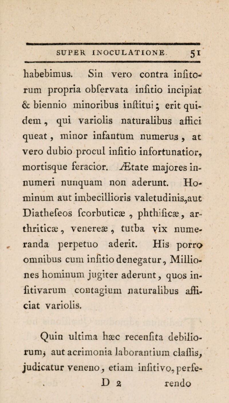 habebimus. Sin vero contra iniito- rum propria obfervata infitio incipiat 0 & biennio minoribus inftitui; erit qui¬ dem , qui variolis naturalibus affici queat, minor infantum numerus , at vero dubio procul infitio infortunatior, mortisque feracior. JEtate majores in¬ numeri nunquam non aderunt. Ho¬ minum aut imbecillioris valetudinis,aut Diathefeos fcorbuticae , phthificae, ar¬ thriticae , venereae, tutba yix nume¬ randa perpetuo aderit. His porro omnibus cum infitio denegatur, Millio- nes hominum jugiter aderunt, quos in- fitivarum contagium naturalibus affi¬ ciat variolis. Quin ultima haec recenfita debilio¬ rum^ aut acrimonia laborantium claflis, judicatur veneno y etiam inhtivo^perfe- D 2 rendo