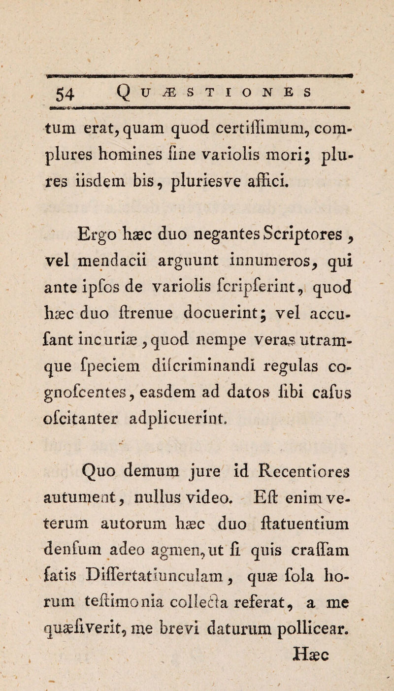 tum erat; quam quod certiffimum, com¬ plures homines line variolis mori; plu- res iisdem bis, pluries ve affici. Ergo haec duo negantes Scriptores , vel mendacii arguunt innumeros, qui ante ipfos de variolis fcripferint, quod haec duo ftrenue docuerint; vel accu- fant inc uriae, quod nempe vera$ utram¬ que fpeciem dilcriminandi regulas co- gnofcentes, easdem ad datos libi cafus ofcitanter adplicuerint. Quo demum jure id Recentlores autument, nullus video. Eft enim ve¬ terum autorum haec duo ftatuentium dentum adeo agmen, ut fi. quis eradam fatis Differtatiuncuiam, quae fola ho¬ rum teftimonia collecta referat, a me quaeliverit, me brevi daturum pollicear. Haec