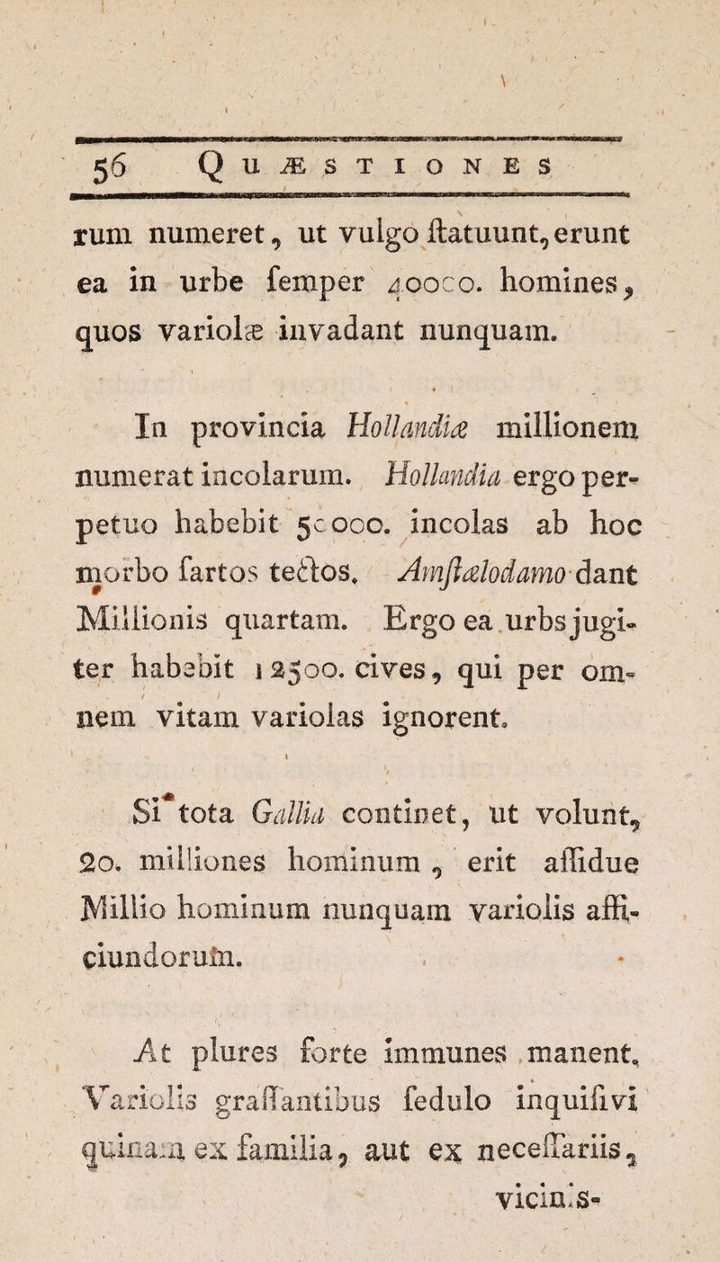 » \ 56 Q u USTIONES rum numeret, ut vulgo ftatuunt, erunt ea in urbe femper 400C0. homines, quos variolcE invadant nunquam. * ♦ / / In provincia Hollandia millionem numerat incolarum. Hollandia ergo per^ petuo habebit 50000. incolas ab hoc morbo fartos teftos, Amjialodamo dant Miilionis quartam. Ergo ea urbs jugi» ter habebit i 2500. cives, qui per orn« nem vitam variolas ignorent 1 > 1 *, r. ■ ^ < ‘ A , Si tota Gallia continet, ut volunt, 2o. milliones hominum , erit afiidue Millio hominum nunquam variolis affi- ciundoruln. At plures forte immunes manent, Variolis grafTantibus fedulo inquiiivi quinam ex familia, aut ex neceffariis , vicinis-