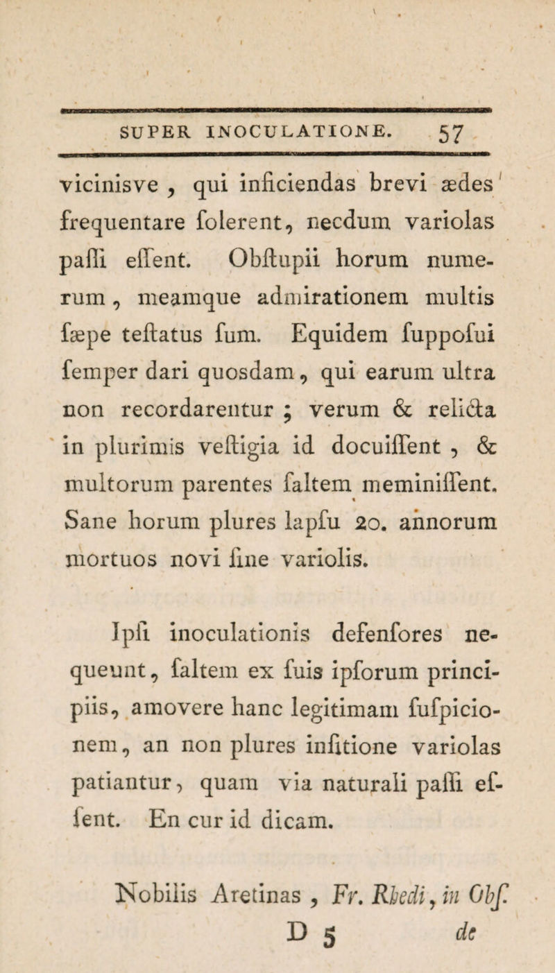 / \ SUPER INOCULATIONE. 57 vicinisve , qui inficiendas brevi aedes frequentare folerent, necdum variolas pafii effent. Obilupii horum nume¬ rum , meamque admirationem multis faepe teftatus fum. Equidem fuppofui femper dari quosdam, qui earum ultra non recordarentur ; verum & relicta in plurimis veftigia id docuiflent , & multorum parentes faltem meminiilent. Sane horum plures lapfu 20. annorum mortuos novi fine variolis. Ipii inoculationis defenfores ne¬ queunt, faltem ex fuis ipforum princi¬ piis, amovere hanc legitimam fufpicio- nem, an non plures infitione variolas patiantur, quam via naturali pafii ef- lent. En cur id dicam. Nobilis Aretinas , Fr.Rhedi7in Obf. D 5 de