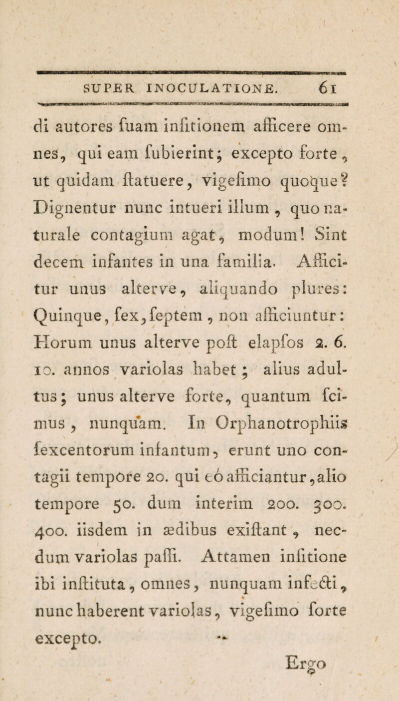 di autores fuam iniitionem afficere om¬ nes, qui eam fubierint; excepto forte , ut quidam (latuere, vigefimo quoque? Dignentur nunc intueri illum , quo na¬ turale contagium agat, modum! Sint decem infantes in una familia. Affici¬ tur unus alterve, aliquando plures: Quinque, fex,feptem , non afficiuntur: Horum unus alterve polt elapfos 2. 6. io. annos variolas habet ; alius adul¬ tus; unus alterve forte, quantum fci- mus , nunquam. In Orphanotrophiis fexcentorum infantum, erunt uno con¬ tagii tempore 2o. qui coafficiantur,alio tempore 50. dum interim 200. 300. 400. iisdem in sedibus exiflant , nec¬ dum variolas paffi. Attamen infitione ibi inftituta, omnes, nunquam inffi&i, % nunc haberent variolas, vigefimo forte excepto. Ergo