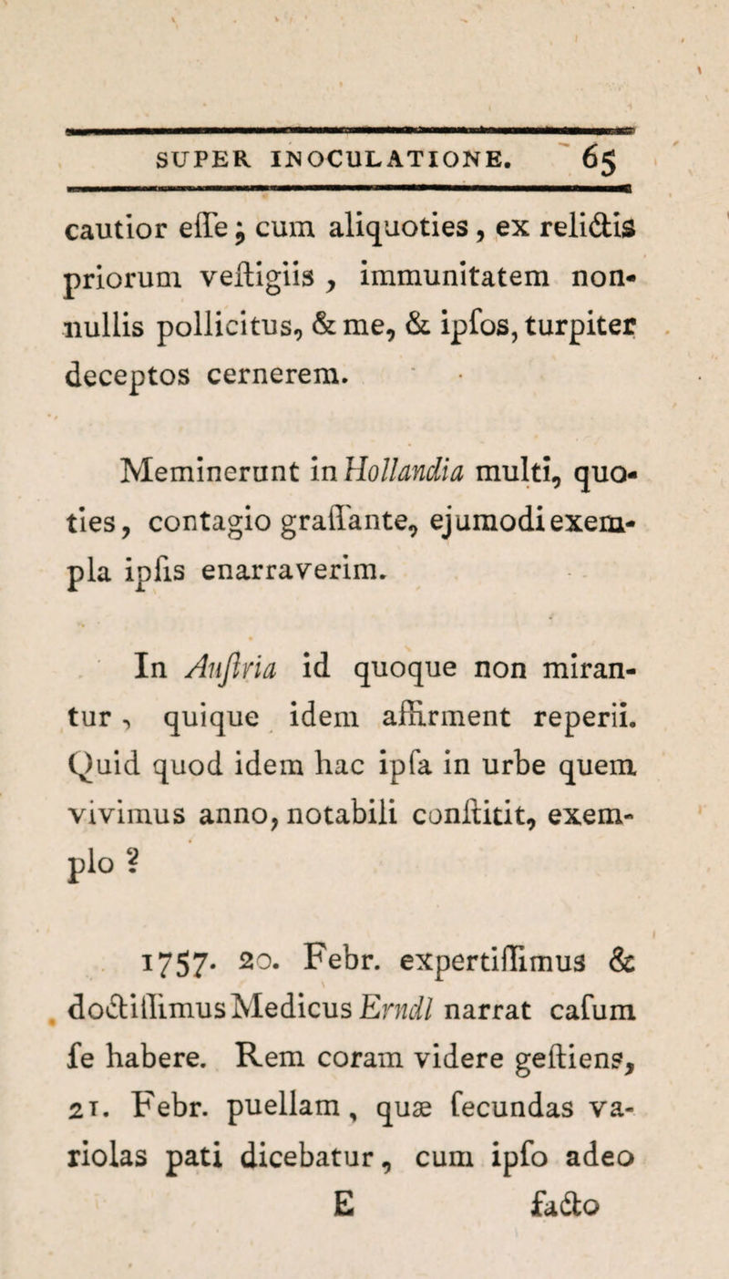 cautior effe j cum aliquoties , ex relidis priorum vefligiis y immunitatem non¬ nullis pollicitus, &me, & ipfos, turpiter deceptos cernerem. Meminerunt in Hollandia multi, quo¬ ties, contagio graflante, ejumodi exem¬ pla ipfis enarraverim. In Auftria id quoque non miran¬ tur , quique idem affirment reperii. Quid quod idem hac ipfa in urbe quem vivimus anno, notabili conftitit, exem- pio ? 1757* 20. Febr. expertiffimus & dodiffimus Medicus Erncll narrat cafum fe habere. Rem coram videre geftien?, 2T. Febr. puellam, quae fecundas va- riolas pati dicebatur, cum ipfo adeo E fado