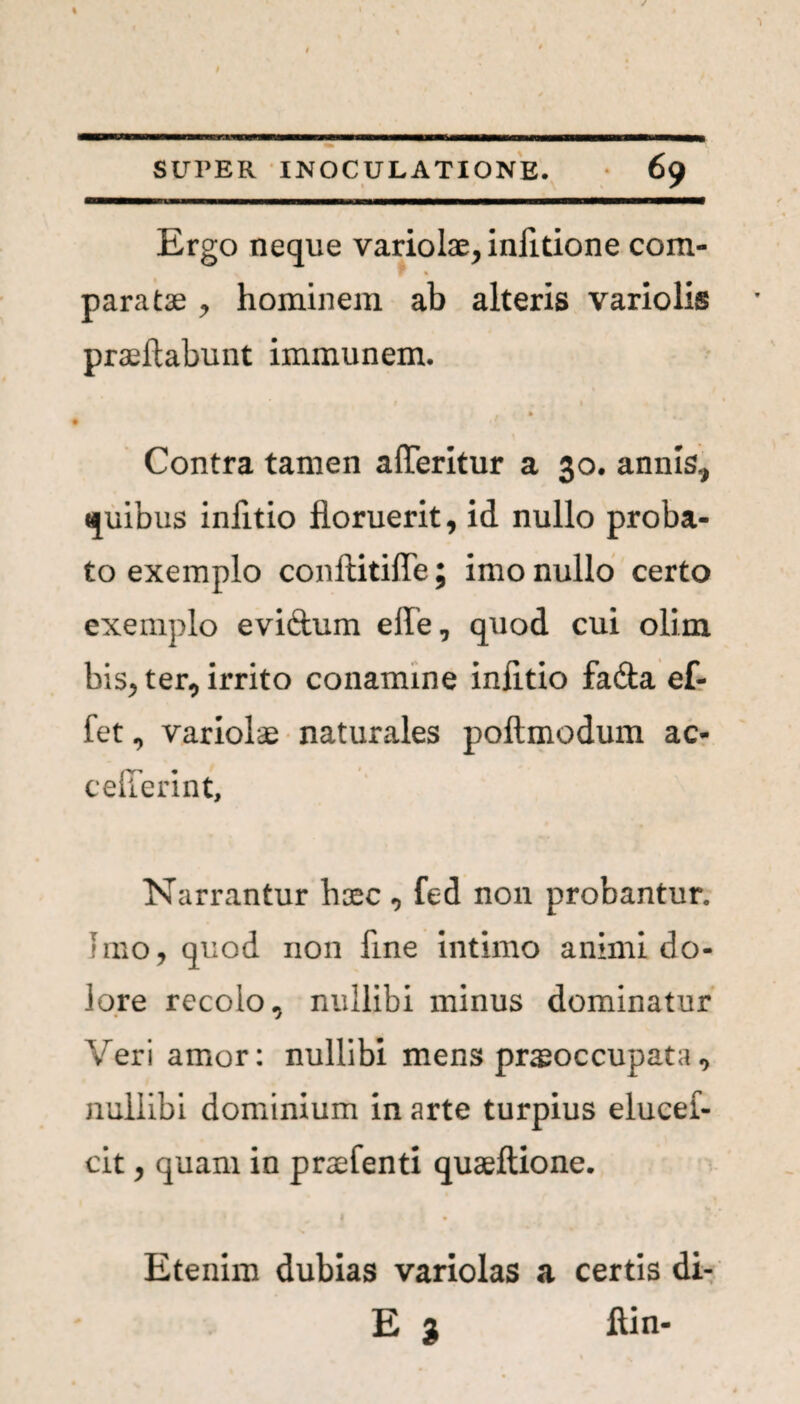 Ergo neque variolae, infitione com¬ paratae , hominem ab alteris variolis praeftabunt immunem. t Contra tamen afferitur a 30. annis, quibus infitio floruerit, id nullo proba¬ to exemplo conftitiffe; imo nullo certo exemplo eviftum elfe, quod cui olim bis, ter, irrito conamine infitio fadta ef- fet, variolae naturales poftmodum ac- cefferint. Narrantur haec, fed non probantur. Imo, quod non fine intimo animi do¬ lore recolo, nullibi minus dominatur Veri amor: nullibi mens praeoccupata, nullibi dominium in arte turpius elucei- cit, quam in praefenti quaeftione. Etenim dubias variolas a certis di- E 3 ftin-