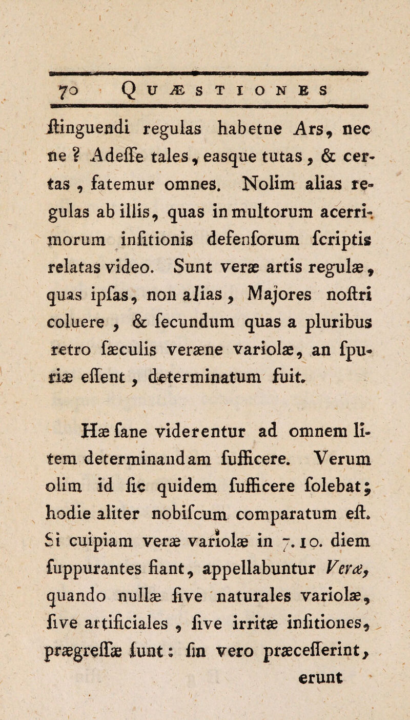 70 Quaestiones itinguendi regulas habetne Ars, nec ne ? Adeffe tales, easque tutas , & cer¬ tas , fatemur omnes. Nolim alias re¬ gulas ab illis, quas in multorum acerri¬ morum inlitionis defenforum fcriptis V ~ . relatas video. Sunt verae artis regulae , quas ipfas, non alias , Majores noftri coluere , & fecundum quas a pluribus retro faeculis veraene variolae, an fpu* riae effent, determinatum fuit. * * * Hae fane viderentur ad omnem li- ' I ‘ ' * tem determinandam fufficere. Verum \ ‘  * olim id lic quidem fufficere folebat; hodie aliter nobifcum comparatum eft. Si cuipiam verae variolae in 7. io. diem fuppurantes fiant, appellabuntur Vera, quando nullae five naturales variolae, five artificiales , five irritae infitiones, , praegrelTae funt: fin vero praecefferint, erunt V • • ■ v . * . ?' ' ■ v j •
