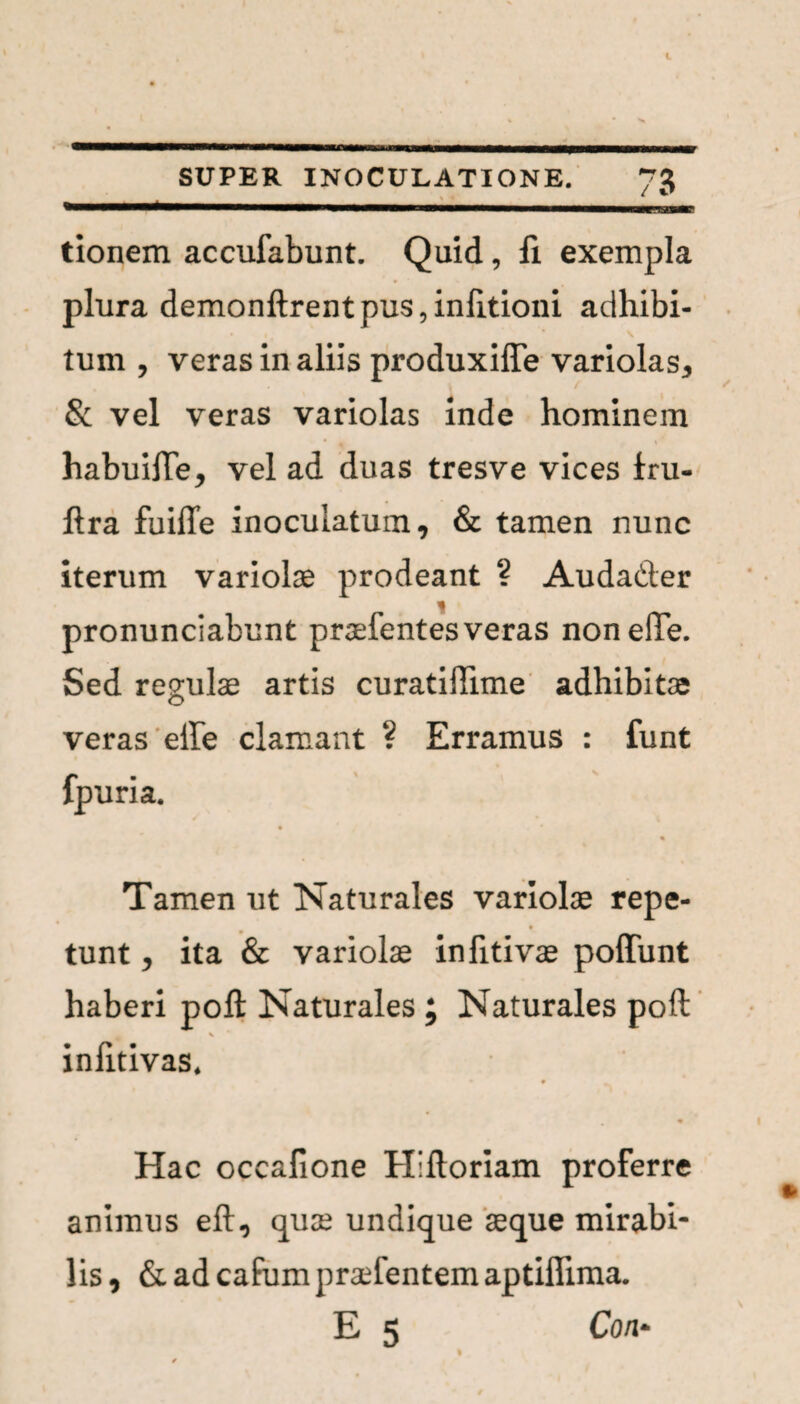 tionem accufabunt. Quid, fi exempla plura demonftrentpus,infitioni adhibi¬ tum , veras in aliis produxiffe variolas, & vel veras variolas inde hominem habuilTe, vel ad duas tresve vices iru- ftra fuilTe inoculatum, & tamen nunc iterum variolae prodeant ? Audader pronunciabunt praefentes veras nonelle. Sed regulae artis curatifTime adhibitae veras elbe clamant ? Erramus : funt fpuria. / * Tamen ut Naturales variolas repe¬ tunt , ita & variolas infitivas poffunt haberi poft Naturales ; Naturales poft v infitivas. 9 Hac occafione Hiftoriam proferre animus eft, quas undique aeque mirabi¬ lis, & ad cafum praftentem aptiflima. E 5 Coii*