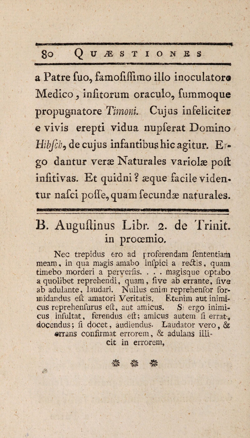 — ..-...r....—wii—T I II , go Quaestiones a Patre fuo, famofiflimo illo inoculator® Medico, inlitorum oraculo, fummoque propugnatore Timoni. Cujus infelicites e vivis erepti vidua nupferat Domino Hibfch, de cujus infantibus hic agitur. Er¬ go dantur verse Naturales variolae poli: infitivas. Et quidni ? aeque facile viden¬ tur nafci poffe, quam fecundae naturales. B. Augullinus Libr. 2. de Trinit. in prooemio. Nec trepidus ero ad proferendam fententiam meam, in qua magis amabo infpici a redis, quam timebo morderi a perverfis. . . . magisque optabo a quolibet reprehendi, quam, five ab errante, five ab adulante, laudari. Nullus enim reprehenfor for¬ midandus eft amatori Veritatis. Etenim aut inimi¬ cus reprehenfurus eft, aut amicus. Si ergo inimi¬ cus infultat, ferendus eft; amicus autem fi errat-, docendus; fi docet, audiendus. Laudator vero, & «rrans confirmat errorem, & adulans illi¬ cit in errorem, a m * , ® )