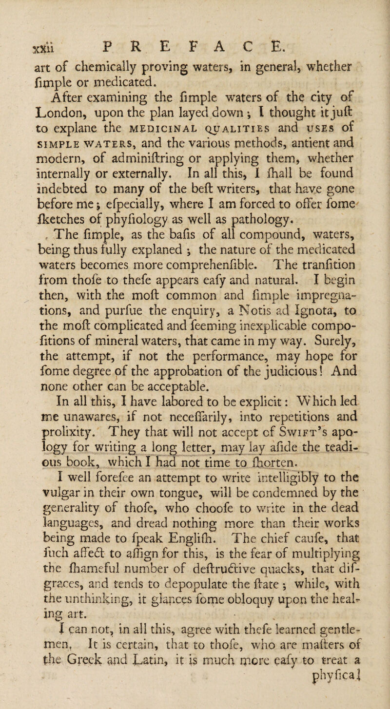 art of chemically proving waters, in general, whether fimple or medicated. After examining the fimple waters of the city of London, upon the plan layed down ; I thought it juft to explane the medicinal qualities and uses of simple waters, and the various methods, antient and modern, of adminiftring or applying them, whether internally or externally. In all this, I fhall be found indebted to many of the beft writers, that have gone before me *, efpecially, where I am forced to offer fome fketches of phyfiology as well as pathology. r The fimple, as the bafis of all compound, waters, being thus fully explaned •, the nature of the medicated waters becomes more comprehenfible. The tranfition from thole to thefe appears eafy and natural. I begin then, with the moft common and fimple impregna¬ tions, and purfue the enquiry, a Notis ad Ignota, to the moft complicated and feeming inexplicable compo¬ sitions of mineral waters, that came in my way. Surely, the attempt, if not the performance, may hope for fome degree of the approbation of the judicious! And none other can be acceptable. In all this, I have labored to be explicit: Vv hich led me unawares, if not neceffarily, into repetitions and prolixity. They that will not accept of Swift’s apo¬ logy for writing a long letter, may lay afide the teadi- ous book, which I had not time to fhorten. I well forefee an attempt to write intelligibly to the vulgar in their own tongue, will be condemned by the generality of thofe, who choofe to write in the dead languages, and dread nothing more than their works being made to fpeak EngJifh. The chief caufe, that fuch affedt to affign for this, is the fear of multiplying the fhameful number of deftrudbve quacks, that dis¬ graces, and tends to depopulate the ftate ; while, with the unthinking, it glances fome obloquy upon the heal¬ ing art. | can not, in all this, agree with thefe learned gen tie - men. It is certain, that to thofe, who are mailers of the Greek and Latin, it is much more eafy to treat a phyfica]