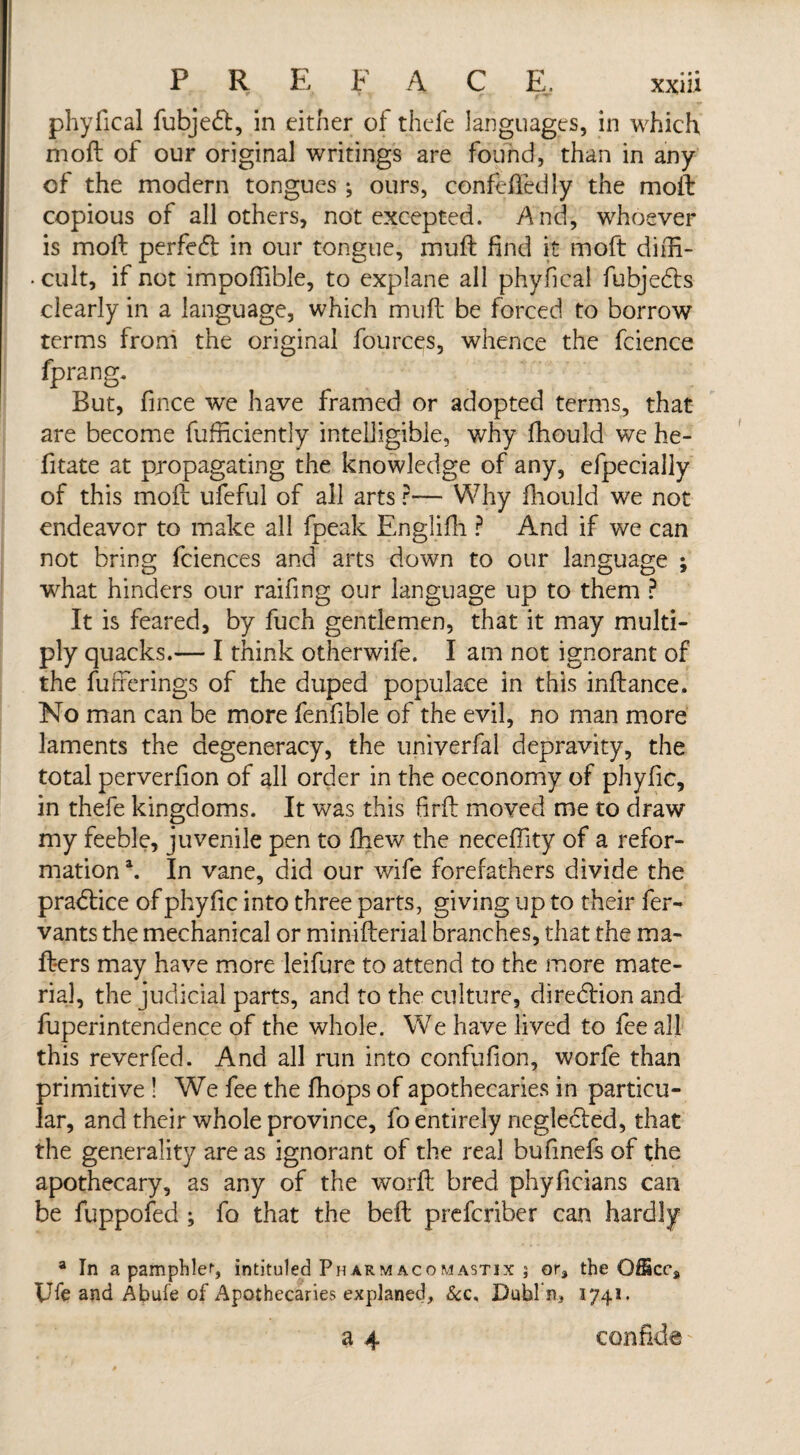 phyfical fubjedt, in either of thefe languages, in which moft of our original writings are found, than in any of the modern tongues ; ours, confeffedly the moft copious of all others, not excepted. And, whoever is moft perfect in our tongue, mu ft find it moft diffi- • cult, if not impoftible, to explane all phyfical fubjedts clearly in a language, which muft be forced to borrow terms from the original fources, whence the fcience fprang. But, fince we have framed or adopted terms, that are become fufnciently intelligible, why fhould we he- fitate at propagating the knowledge of any, efpecially of this moft ufeful of all arts r— Why fhould we not endeavor to make all fpeak Englifh ? And if we can not bring fciences and arts down to our language ; what hinders our raifing our language up to them ? It is feared, by fuch gentlemen, that it may multi¬ ply quacks.— I think otherwife. I am not ignorant of the fufferings of the duped populace in this inftance. No man can be more fenfible of the evil, no man more laments the degeneracy, the univerfal depravity, the total perverfion of all order in the oeconomy of phyfic, in thefe kingdoms. It was this ftrft moved me to draw my feeble, juvenile pen to fhew the neceftity of a refor¬ mation \ In vane, did our wife forefathers divide the practice of phyfic into three parts, giving up to their fer- vants the mechanical or minifterial branches, that the ma¬ tters may have more leifure to attend to the more mate¬ rial, the judicial parts, and to the culture, diredtion and fuperintendence of the whole. We have lived to fee all this reverfed. And all run into confufion, worfe than primitive ! We fee the fhops of apothecaries in particu¬ lar, and their whole province, fo entirely neglected, that the generality are as ignorant of the real bufinds of the apothecary, as any of the worft bred phyficians can be fuppofed ; fo that the beft prefcriber can hardly a In a pamphlef, intituled Pharmacomastix ; or, the OSScc, Ufe and Abufe of Apothecaries explaned. &c, Dubl n3 1741. a 4 confide'