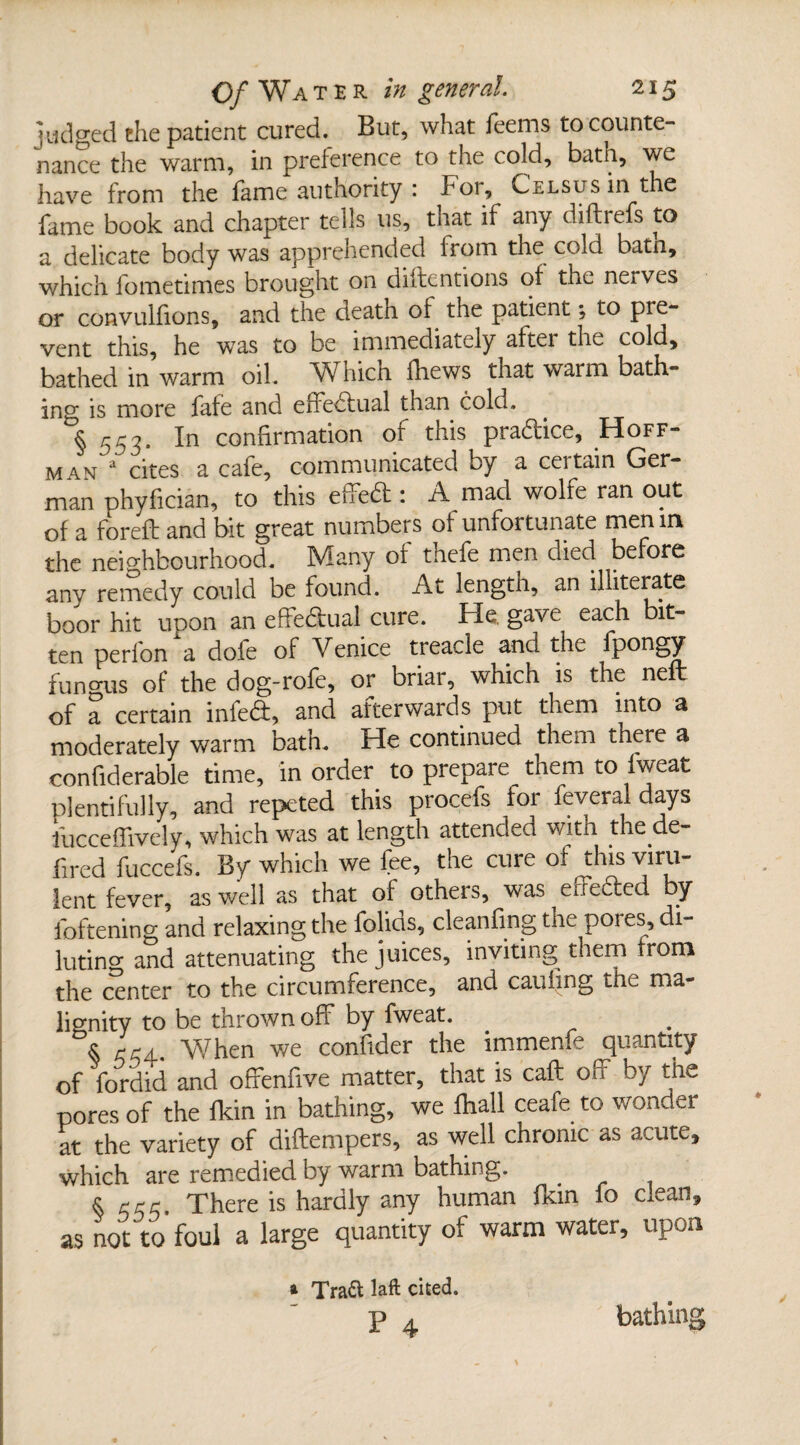 judged the patient cured. But, what feems to counte¬ nance the warm, in preference to the cold, bath, we have from the fame authority : hoi, Celsusui the fame book and chapter tells us, that if any diftrefs to a delicate body was apprehended from the cold batn, which fometimes brought on diftentions of the neives or convulfions, and the death of the patient *, to pre¬ vent this, he was to be immediately after the cold, bathed in warm oil. Which fhews that waim bath¬ ing is more fafe and effectual than cold. § 553. In confirmation of this pradice, Hoff¬ man a cites a cafe, communicated by a certain Ger¬ man phyfician, to this effed : A mad wolfe ran out of a foreft and bit great numbers of unfortunate men in the neighbourhood. Many of thefe men died before any remedy could be found. At lengtn, an illiterate boor hit upon an effedual cure. He. gave each bit¬ ten perfon a dole of Venice treacle and the fpongy fun mis of the dog-rofe, or briar, which is the neft of a certain infed, and afterwards put them into a moderately warm bath. He continued them there a confiderable time, in order to prepare them to Iweat plentifully, and repeted this procefs for feveral days fucceffively, which was at length attended with the de- fired fuccefs. By which we fee, the cure of this viru¬ lent fever, as well as that of others, was eifeded by foftening and relaxing the folids, cleanfing the pores, di¬ luting and attenuating the juices, inviting them from the center to the circumference, and caufing the ma¬ lignity to be thrown off by fweat. $ r/m. V/hen we confider the immenfe quantity of fordid and ofFenfive matter, that is call off by the pores of the fkin in bathing, we fhall ceafe to wonder at the variety of diftempers, as well chronic as acute, which are remedied by warm bathing. . § rrr. There is hardly any human fkin fo clean, as not to foul a large quantity of warm water, upon * Trad: laft cited. bathing