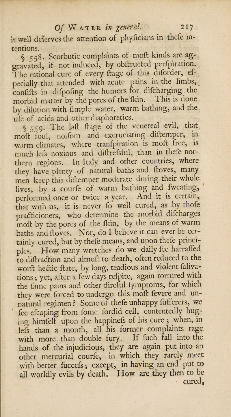 it well deferves the attention of phyficians in thefe in¬ tentions. § 558. Scorbutic complaints of moll kinds are ag¬ gravated, if not induced, by obftru&ed perfpiration. The rational cure of every ftage of this dilorder, ef- pecially that attended with acute pains in the limbs, confifts in difpofing the humors for difeharging the morbid matter by the pores of the fkin. 1 his is done by dilution with fimple water, warm bathing, and the ule of acids and other diaphoretics. § 559. The lad ftage of the venereal evil, that moft foul, noifom and excruciating diftemper, in warm climates, where tranfpiration is moft free, is much lefs noxious and diftrefsful, than in thefe nor¬ thern regions. In Italy and other countries, where they have plenty of natural baths and ftoves, many men keep this diftemper moderate during their whole lives, by a courfe of warm bathing and fweating, performed once or twice a year. And it is certain, that with us, it is never fo well cured, as by thofe pra&icioners, who determine the morbid difeharges moft by the pores of the fkin, by the means of warm baths and ftoves. Nor, do I believe it can ever be cer¬ tainly cured, but by thefe means, and upon thefe princi¬ ples. How many wretches, do we daily fee harraffed to diftrabtion and almoft to death, often reduced to the worft hectic ftate, by long, teadious and violent faliva- tions *, yet, after a few days refpite, again tortured with the fame pains and other direful fymptoms, for which they were forced to undergo this moft fevere and un¬ natural regimen ? Some of thefe unhappy fufferers, we ' fee efcaping from fome fordid ceil, contentedly hug- Ing himfelf upon the happinefs of his cure ; when, in lefs than a month, all his former complaints rage with more than double fury. If fuch fall into the hands of the injudicious, they are again put into an other mercurial courfe, in which they rarely meet with better fuccefs ^ except, in having an end put to all worldly evils by death. How are they then to be - cured 3