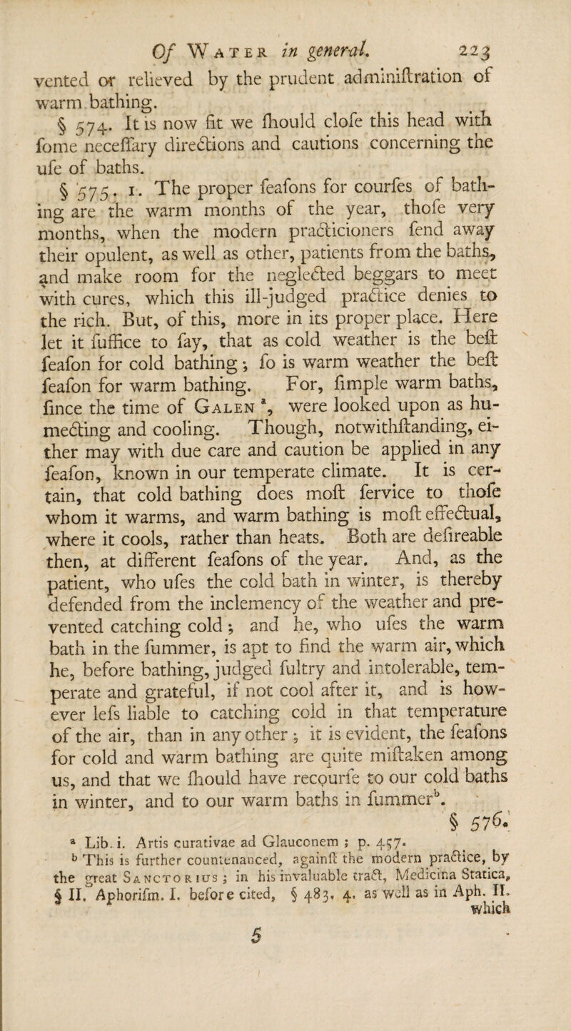 vented or relieved by the prudent admimftration of warm bathing. § 574. It is now fit we fliould clofe this head with fome neceffary diredions and cautions concerning the ufe of baths. § 575- The proper feafons for courfes of bath¬ ing are the warm months of the year, thofe very months, when the modern pradicioners fend away their opulent, as well as other, patients from the baths., and make room for the negleded beggars to. meet with cures, which this ill-judged pradice denies to the rich. But, of this, more in its proper place. Here let it fuffice to fay, that as cold weather is the bed feafon for cold bathing •, fo is warm weather the beft feafon for warm bathing. For, fimple warm baths, fince the time of Galen % were looked upon as hu- meding and cooling. Though, notwithftanding, ei¬ ther may with due care and caution be applied in any feafon, known in our temperate climate. It is cer¬ tain, that cold bathing does moft fervice to thofe whom it warms, and warm bathing is moil effectual, where it cools, rather than heats. Both are defireable then, at different feafons of the year. And, as the patient, who ufes the cold bath in winter, is thereby defended from the inclemency of the weather and pre¬ vented catching cold; and he, who ufes the warm bath in the fummer, is apt to find the warm air, which he, before bathing, judged fultry and intolerable, tem¬ perate and grateful, if not cool after it, and is how¬ ever lefs liable to catching cold in that temperature of the air, than in any other ; it is evident, the feafons for cold and warm bathing are quite miftaken among us, and that we fliould have recpurfe to our cold baths in winter, and to our warm baths in fummerk § 576. a Lib. i. Artis curativae ad Glauconem ; p. 457. b This is further countenanced, againft the modern praflice, by the great S ancto r ius ; in his invaluable craft, Medicrna Statics, § II. Aphorifm. I. before cited, § 483. 4. as well as in Aph. II. which 5