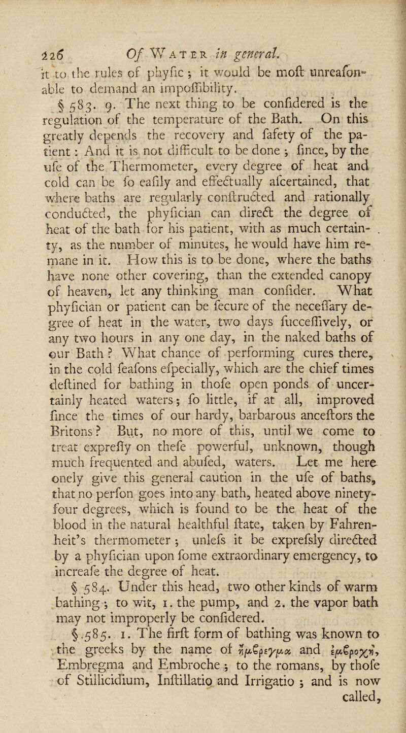 it to the rules of phyfxe *, it, would be moft imreafon^ able to demand an mipoffibility. § 583. 9. The next thing to be confidered is the regulation of the temperature of the Bath. On this greatly depends the recovery and fafety of the pa¬ tient : And it is not difficult to be done ; fince, by the life of the Thermometer, every degree of heat and cold can be fo eafily and effectually alcertained, that where baths are regularly conftruded and rationally conduded, the phyfician can dired the degree of heat of the bath for his patient, with as much certain- . ty, as the number of minutes, he would have him re¬ mane in it. How this is to be done, where the baths have none other covering, than the extended canopy of heaven, let any thinking man conuder. What phyfician or patient can be fecure of the neceiTary de¬ gree of heat in the water, two days fucceffively, or any two hours in any one day, in the naked baths of our Bath ? What chance of performing cures there, in the cold feafons efpecially, which are the chief times defined for bathing in thofe open ponds of uncer¬ tainly heated waters; fo little, if at all, improved fince the times of our hardy, barbarous anceflors the Britons ? But, no more of this, until we come to treat exprefy on thefe powerful, unknown, though much frequented and abufed, waters. Let me here onely give this general caution in the ufe of baths, that no perfon goes into any bath, heated above ninety- four degrees, which is found to be the heat of the blood in the natural healthful Hate, taken by Fahren¬ heit’s thermometer *, unlefs it be exprefsly direded by a phyfician upon feme extraordinary emergency, to increafe the degree of heat. § 584. Under this head, two other kinds of warm bathing ^ to wit, 1. the pump, and 2. the vapor bath may not improperly be confidered. §.585. 1. The firfl form of bathing was known to the greeks by the name of n^^y^oc and I/afyox;*, Embregma and Embroche *, to the romans, by thofe of Stillicidium, Inftillatio and Irrigatio s and is now called.