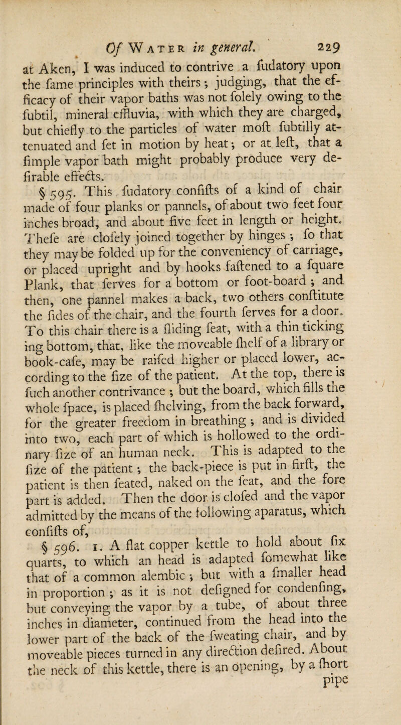 at Aken, I was induced to contrive a fudatory upon the fame principles with theirs; judging, that the ef¬ ficacy of their vapor baths was not folely owing to the fubtil, mineral effluvia, with which they are charged, but chiefly to the particles of water mod fubtilly at¬ tenuated and fet in motion by heat*, or at left, that a fimple vapor bath might probably produce very de¬ ft r able effects. § 595* This fudatory confifts of a kind of chair made of four planks or pannels, of about two feet four inches broad, and about five feet in length or height. Thefe are clofely joined together by hinges •, fo that they maybe folded up for the conveniency of carriage, or placed upright and by hooks fattened to a fquare Plank, that ferves for a bottom or foot-board ; and then, one pannel makes a back, two others conflitute the fides of the chair, and the fourth ferves for a door. To this chair there is a Hiding feat, with a thin ticking ing bottom, that, like the moveable fhelf of a library or book-cafe, may be raifed higher or placed lower, ac¬ cording to the fize of the patient. At the top, tnere is fuch another contrivance ; but the board, which fills the whole fpace, is placed (helving, from the back forward, for the greater freedom in breathing and is divided into two, each part of which is hollowed to the ordi¬ nary fize of an human neck. This is adapted to the fize of the patient *, the back-piece is put in firft, the patient is then feated, naked on the feat, and the iore part is added. Then the door is clofed and the vapor admitted by the means of the following aparatus, which confifts of, , 1 i 1 r § 596. 1. A flat copper kettle to hold about iix quarts, to which an head is adapted fomewhat like that of a common alembic ; but with a fmaller head in proportion ; as it is not defigned for condenflng, but conveying the vapor by a tube, of about three inches in diameter, continued from the head into the lower part of the back of the fweating chair, and by moveable pieces turned in any direction defired. About the neck of this kettle, there is an opening, by a fflort