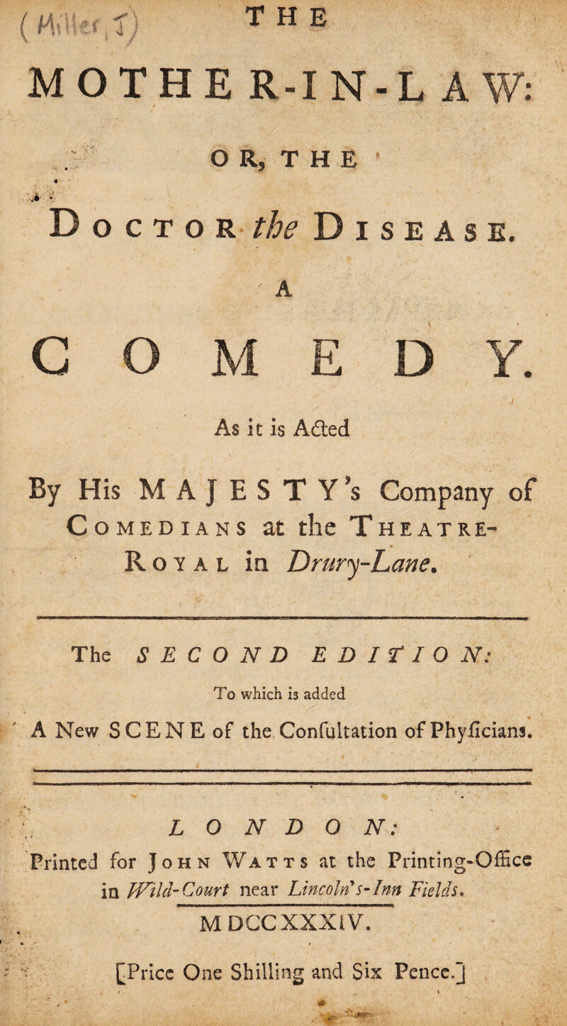 the MOTHER-IN-LAW: OR,THE 1 « - -.4- v Doctor the Disease. A COMEDY. .1 As it is A died By His MAJESTY’S Company of Comedians at the Theatre- Royal in Drury-Lane. The SECOND EDITION: To which is added A New SCENE of the Confultation of Phyficianj. LONDON: 1 * Printed for John Watts at the Printing-Office in Wild-Court near Lincoln*s-Inn Fields. MDGC XXXIV. [Price One Shilling and Six Pence.j i \ ' . * &