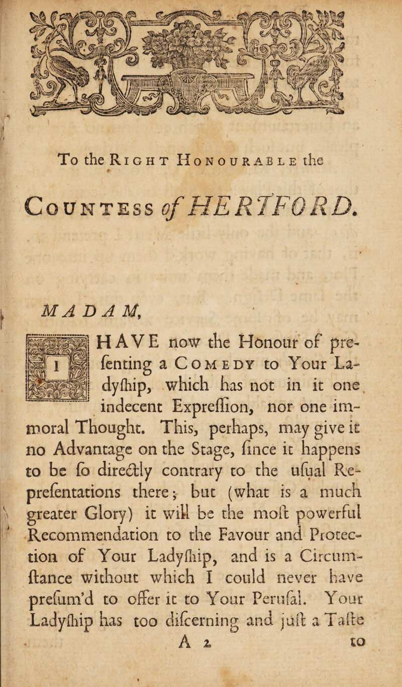 MADAM, HAVE now the Honour of pre- fenting a Comedy to Your La- dyftiip, which has not in it one indecent Expreffion, nor one im¬ moral Thought. This, perhaps, may give it no Advantage on the Stage, fince it happens to be fc directly contrary to the ufual Re- prefentations there; but (what is a much \ greater Glory) it will be the moil powerful Recommendation to the Favour and Protec¬ tion of Your Ladyfliip, and is a Circum- ftance without which I could never have preium’d to offer it to Your Perufal. Your Ladyihip has too difcerning and juft a Tafte A i to