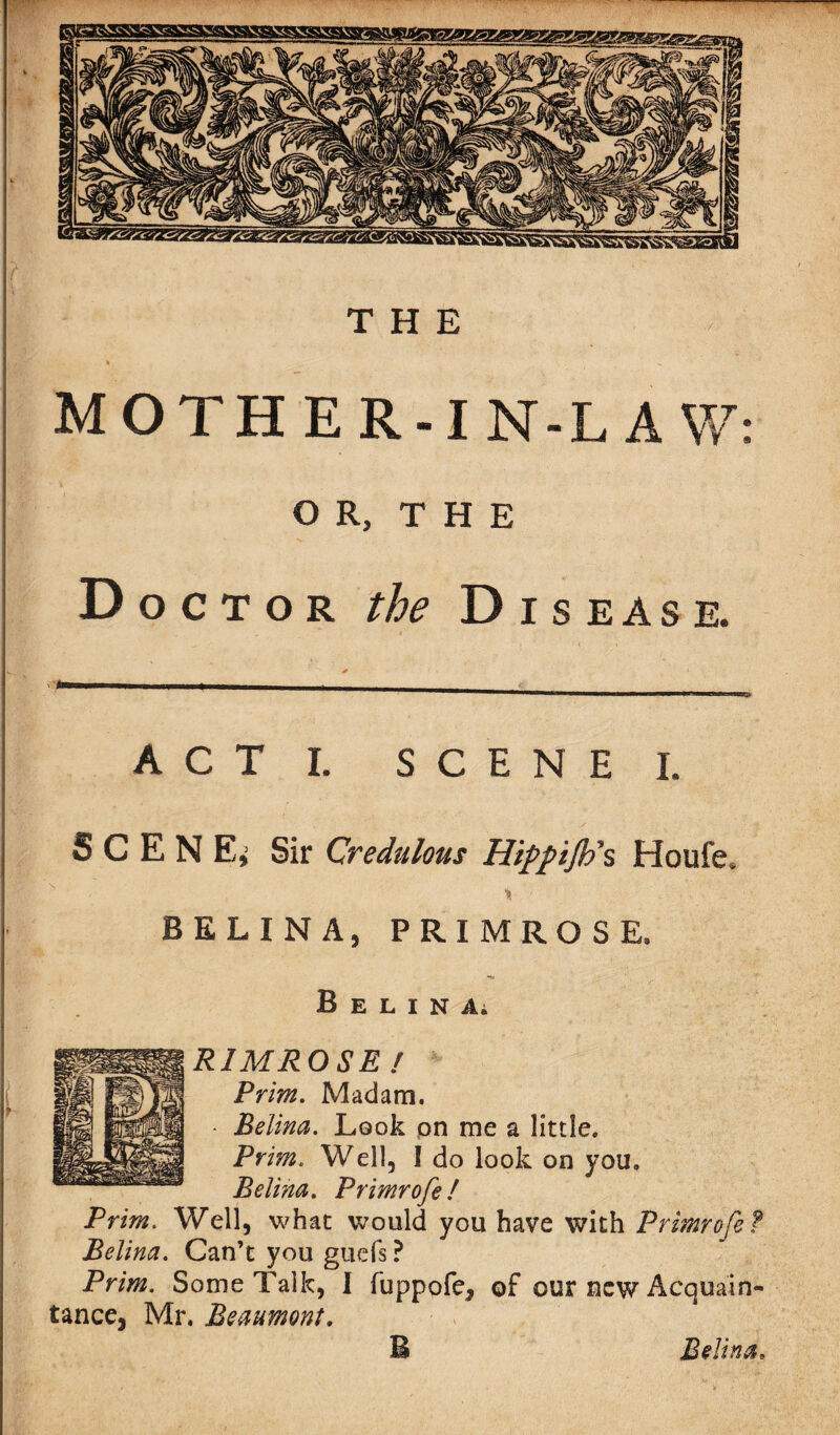 MOTHER-IN-LAW: OR, THE Doctor the Disease. A C T I. SCENE I. S C E N E, Sir Credulous Hippijh\ Houfe, •% BELINA, PRIMROSE. B E L I N A; R1MROSE! Prim. Madam. Belina. Look on me a little. Prim. Well, I do look on you, Belina. Primrofe! Prim. Well, what would you have with Primrofe Belina. Can’t you gucfs ? Prim. Some Talk, I fuppofe* of our new Acqua'in tance, Mr. Beaumont.