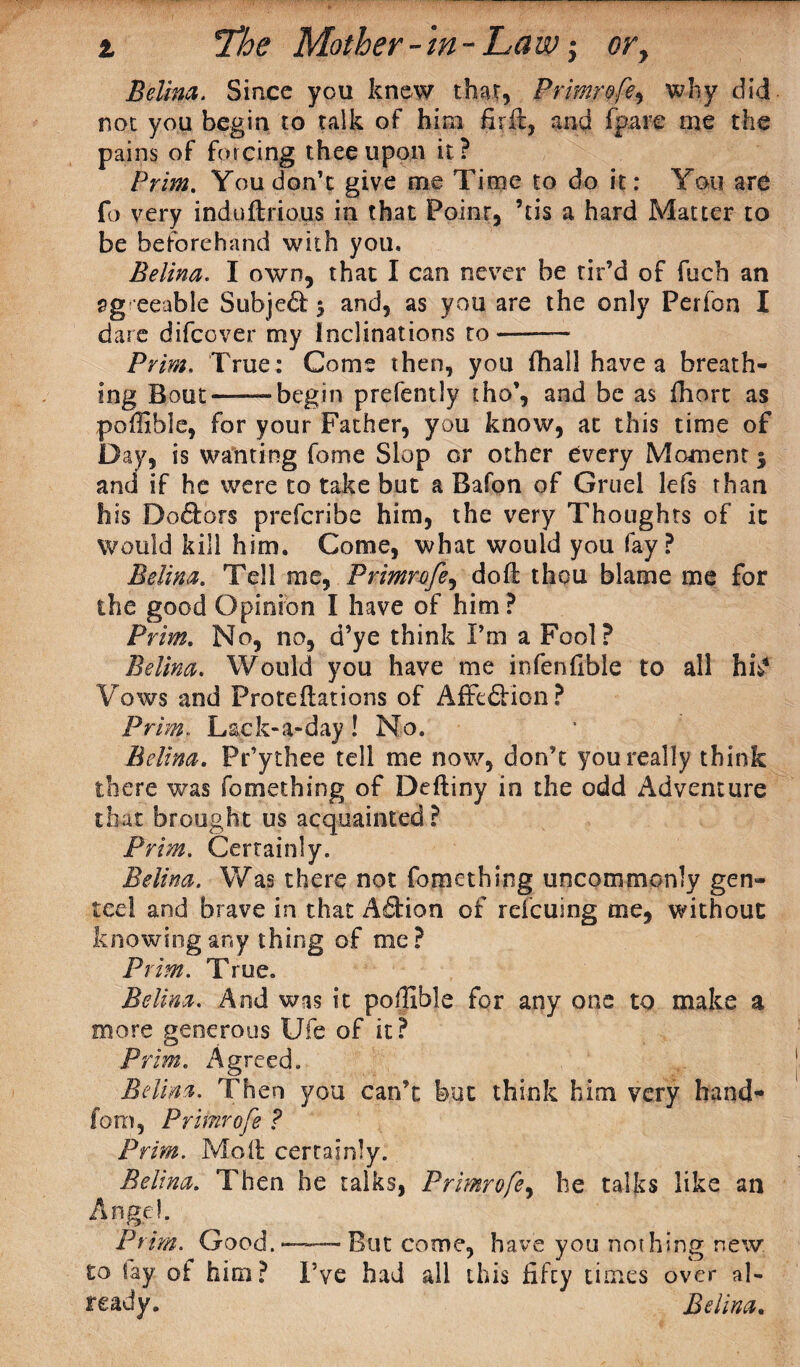i The Mother-in-Law; or, Belina. Since you knew that, Primrofe, why did not you begin to talk of him fir ft, and (pare me the pains of forcing thee upon it? Prim. You don’t give me Time to do it: You are fo very induftrious in that Point, ’tis a hard Matter to be beforehand with you. Belina. I own, that I can never be tir’d of fucb an agreeable Subjed % and, as you are the only Perfon I dare difeever my inclinations to-— Prim, True: Come then, you fhall have a breath¬ ing Bout-begin prefently tho’, and be as fhort as poffible, for your Father, you know, at this time of Day, is wanting fome Slop or other every Moment | and if he were to take but a Bafon of Gruel lefs than his Dodors preferibe him, the very Thoughts of it would kill him. Come, what would you fay? Belina. Tell me, Primrofe, doft thou blame me for the good Opinion I have of him ? Prim. No, no, d’ye think Pm a Fool? Belina. Would you have me infenfible to all hiY Vows and Proteftations of Affcdion? Prim. Lack-a-day ! No. ’ Belina. Pry thee tell me now, don’t you really think there was fomething of Deftiny in the odd Adventure that brought us acquainted ? Prim. Certainly. Belina. Was there not fomething uncommonly gen- tee! and brave in that Addon of refeusng me, without knowing any thing of me? Prim. True. Belina. And was it poffible for any one to make a more generous Ufe of it? Prim. Agreed. Belina. Then you can’t but think him very hand¬ le m, Primrofe ? Prim. Molt certainly. Belina. Then he talks, Primrofe, he talks like an Angel. Prim. Good.*—But come, have you nothing new to fay of him? I’ve had all this fifty times over al¬ ready. Belina.