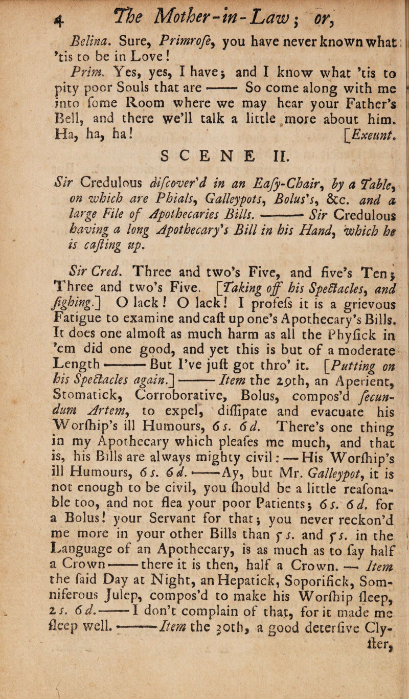 Belina. Sure, Primrofe, you have never known what ! ’ns to be in Love ! Prim. Yes, yes, I have 5 and I know what ’tis to j pity poor Souls that are -- So come along with me r into feme Room where we may hear your Father’s Bell, and there we’ll talk a little more about him. Ha, ha, ha! [‘Exeunt. I SCENE II. Sir Credulous difcover'd in an Eafy-Chair, by a Tables on which are Phials, Galleypots, Bolus's, &c. and a large File of Apothecaries Bills.-- Sir Credulous having a long Apothecary's Bill in his Hand, which he is cafting up. Sir Cred. Three and two’s Five, and five’s Ten 5 Three and two’s Five. [Taking off his Spectacles, and JighingC] O lack! O lack! I profefs it is a grievous Fatigue to examine and caft up one’s Apothecary’s Bills. It does one ahnoft as much harm as all the Pbyfick in ’em did one good, and yet this is but of a moderate Length --But I’ve juft got thro’ it. [Putting on his Spectacles again.']-Item the 29th, an Aperient, Stomatick, Corroborative, Bolus, compos’d fecun- dum Artem, to expel, diflipate and evacuate his Worship’s ill Humours, 6 s. 6d. There’s one thing in my Apothecary which pleafes me much, and that is, his Bills are always mighty civil: — His Worfhip’s ill Humours, 6 s. 6d.<-Ay, but Mr. Galleypot, it is not enough to be civil, you fhould be a little reafona- ble too, and not flea your poor Patients $ 6 s. 6 d. for a Bolus! your Servant for that; you never reckon’d me more in your other Bills than f s. and fs. in the ‘ Language of an Apothecary, is as much as to fay half ' a Crown--there it is then, half a Crown. — Item the faid Day at Night, anHepatick, Soporifick, Som¬ niferous Julep, compos’d to make his Worfnip fleep, zs. 6d.--I don’t complain of that, for it made me fleep well. —Item the 30th, a good deter five Cly- fter,
