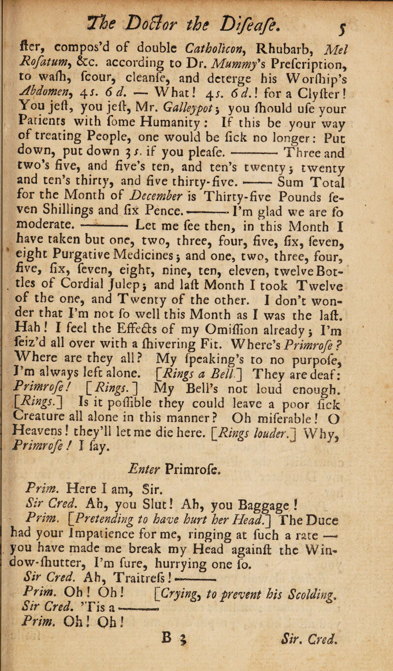 fter, compos’d of double Catholhon, Rhubarb, Mel Rofatum, &cc. according to Dr. Mummy's Prefcription, to wafh, fcour, cleanfe, and deterge his Worfhip’s Abdomen, 4J. 6 d, — What! 4 r. <W.! fora Clylter! \ou jell, you jell, Mr. Galleypot5 you fhould ufe your Patients with fome Humanity: If this be your way of treating People, one would be fick no longer: Put down, put down 3/. if you pleafe. -* Three and two’s five, and five’s ten, and ten’s twenty 5 twenty and ten’s thirty, and five thirty-five.-Sum Total for the Month of December is Thirty-five Pounds fe- ven Shillings and fix Pence.... I’m glad we are fo moderate. —-- Let me fee then, in this Month I have taken but one, two, three, four, five, fix, feven, eight Purgative Medicines 5 and one, two, three, four, five, fix, feven, eight, nine, ten, eleven, twelve Bot- . ties of Cordial Julep $ and lafb Month I took Twelve of the one, and Twenty of the other. I don’t won¬ der that I’m not fo well this Month as I was the laft. Hah! I feel the EfFefts of my Omiffion already$ I’m feiz’d all over with a fhivering Fit. Where’s Primrofe ? Where are they all? My fpeaking’s to no purpofe, I m always left alone. \Jdings a Bell~] They are deaf: Primrofe/ [ Rings. ] My Bell’s not loud enough. [Rings.'] Is it poffible they could leave a poor fick Creature all alone in this manner? Oh miferable ! O Heavens! they’ll let me die here. [Rings louder.] Why, Primrofe ! I fay. Enter Primrofe. Prim. Here I am, Sir. Sir Cred. Ah, you Slut! Ah, you Baggage ! Prim. \_Pretending to have hurt her Head.] TheDuce had your impatience forme, ringing at fuch a rate — you have made me break my Head againft the Win- dow-fhutter, I’m fare, hurrying one fo. Sir Cred. Ah, Traitrefs! —-. Prim. Oh ! Oh ! {Crying^ to prevent his Scolding, Sir Cred, ’Tis a«—.. Prim. Oh! Oh!