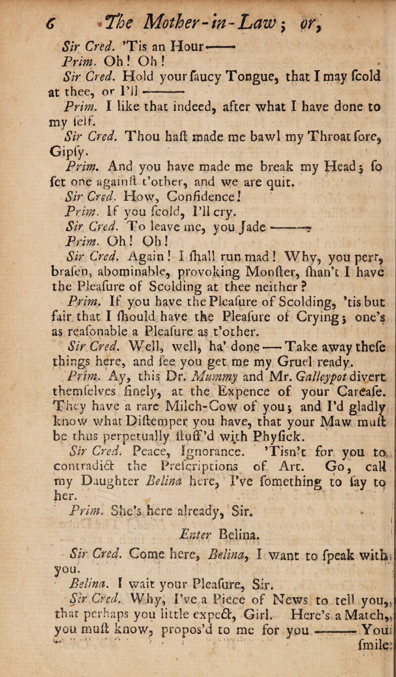 Sir Cred. ’Tis an Hour' Prim. Oh ! Oh ! Sir Cred. Hold yonrfaucy Tongue, that I may fcold at thee, or l’jj ——- Prim. I like that indeed, after what I have done to my felf. Sir Cred. Thou hall made me bawl my Throat fore, Gipfy. Prim. And you have made me break my Head 5 fo fet one again ft t’other, and we are quit. Sir Cred. How, Confidence! Prim. If you fcold, I’ll cry. Sir Cred. To leave me, you Jade —« Prim. Oh ! Oh ! Sir Cred. Again! I {hall run mad ! Why, you per r, brafen, abominable, provoking Monfter, {han’t I have the Pleafure of Scolding at thee neither ? Prim. IF you have the Pleafure of Scolding, ’tis but fair that I fhould have the Pleafure of Crying 5 one’s as reafonable a Pleafure as t’other. Sir Cred. Well, well, ha'-done — Take away thele things here, and fee you get me my Gruel ready. Prim. Ay, this Dr. Mummy and Mr. Galleypot divert thernfelves finely, at the Expence of your Careafe. They have a rare Milch-Cow of you 3 and I’d gladly know what Diilemper you have, that your Maw mult be thus perpetually liuff’d with Phyfiek. Sir Cred. Peace, Ignorance. ’ ’Tisn’t for you to contradict: the Prefcriptiora of Art. Go, call my Daughter Belina here. I’ve fomething to fay to her. ' Prim. She’s here already, Sir. Enter Belina. Sir Cred. Come here, Belina, I want to fpeak with- you. ; Belina. I wait your Pleafure, Sir. Sir Cred. Why, I'Ve a Piece of News, to tell you,, that perhaps you little expe&, Girl. Here’s a Match, you mud know, propos’d to me for you —-You w A : fmile;