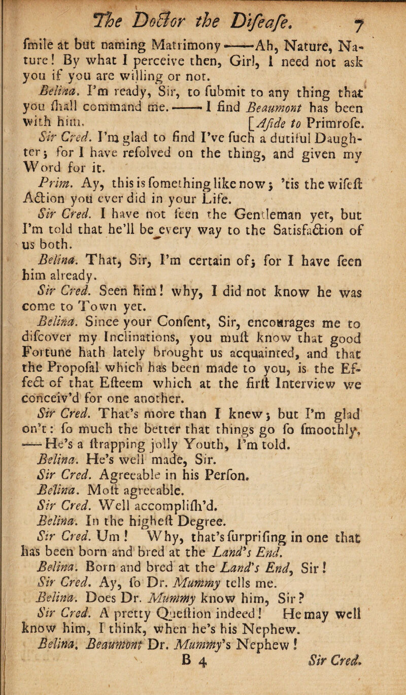 frnile at but naming Matrimony -—Ah, Nature, Na¬ ture ! By what I perceive then, Gir), 1 need not ask you if you are willing or nor. Edina. I'm ready, Sir, to fubmit to any thing that you (hall command me. ■ I find Beaumont has been with him, \_Aftde to Frimrofe. Sir Cred. I’m glad to find I’ve fuch a dutiful Daugh¬ ter -> for I have refolved on the thing, and given my Word for it. Prim. Ay, this is fomething like now > ’tis thewifefi Aftion you ever did in your Life. Sir Cred. I have not feen the Gentleman yet, but I’m told that he’ll bej?very way to the Satisfa&ion of us both. Belina. That, Sir, I’m certain of* for I have feen him already. Sir Cred. Seen him! why, I did not know he was come to Town yet. Belina. Since your Confent, Sir, encoarages me to difcover my Inclinations, you mull know that good Fortune hath lately brought us acquainted, and that the Propofal which has been made to you, is the Ef¬ fect of that Efteem which at the firit Interview we conceiv’d for one another. Sir Cred. That’s more than I knew 5 but I’m glad orf t: fo much the better that things go fo fmoothly, -—He’s a trapping jolly Youth, I’m told. Belina. He’s well made, Sir. Sir Cred. Agreeable in his Perfon. Belina. Molt agreeable. Sir Cred. Well accomplifh’d. Belina. In the highelt Degree. Sir Cred. Um ! Why, that’s furprifing in one that has been born and bred at the Land's End. Belina. Born and bred at the Land's End, Sir! Sir Cred. Ay, fo Dr. Mummy tells me. Belina. Does Dr. Mummy know him, Sir? Sir Cred. A pretty Qydiion indeed! He may well know him, I think, when he’s his Nephew. Belina* Beaumont Dr. Mummy's Nephew !