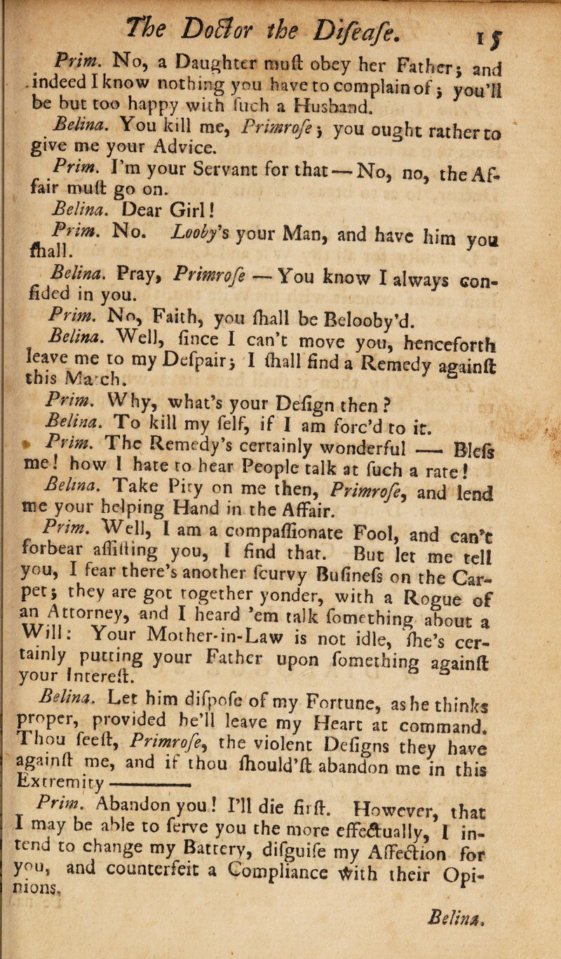 Prim. No, a Daughter rnuft obey her Father; and .indeed I know nothing you have to complain of; you’ll be but too happy with fuch a Husband. 1 Belina. You kill me, Prmrofe j you ought rather to give me your Advice. Prim. I’m your Servant for that— No, no, the Af¬ fair mult go on. Belina. Dear Girl! Prim. No. Looby's your Man, and have him you mall. 1 Belina. Pray, Primrofe — You know I always con¬ fided in you. Prim. No, Faith, you lhall be Belooby’d. Belina. Well, fince I can’t move you, henceforth leave me to my Defpair; I (hall find a Remedy againft this Ma ch. ° Prim. Why, what’s your Defign then ? Belina. To kill my felf, if I am forc’d to it. ’ Prim. The Remedy’s certainly wonderful _ Bids me! how 1 hate to hear People talk at fuch a rate! Belina, Take Pity on me then, Primrofe, and lend me your helping Hand in the Affair. Prim. Well, l am a compaflionate Fool, and can’t forbear affilting you, l find that. But let me tell you, I fear there’s another fcurvy Bufinefs on the Car¬ pet; they are got together yonder, with a Rogue of an Attorney, and I heard ’em talk fomething about a Will: Your Mother-in-Law is not idle, (he’s cer¬ tainly putting your Father upon fomething againft your fntereft. 23 Belina. Let him difpofe of my Fortune, as he thinks proper provided he’ll leave my Heart at command. 1 hou fee it, Prmrofe, the violent Defigns they have again it me, and it thou ihould’ft abandon me in this Extremity. * i Prim. Abandon you 1 I’ll die firft. However, that I may be able to ferve you the more effeftually, I in¬ tend to change my Battery, difguife my AlFedion for you, and counterfeit a Compliance tfrith their Opi- mons, r