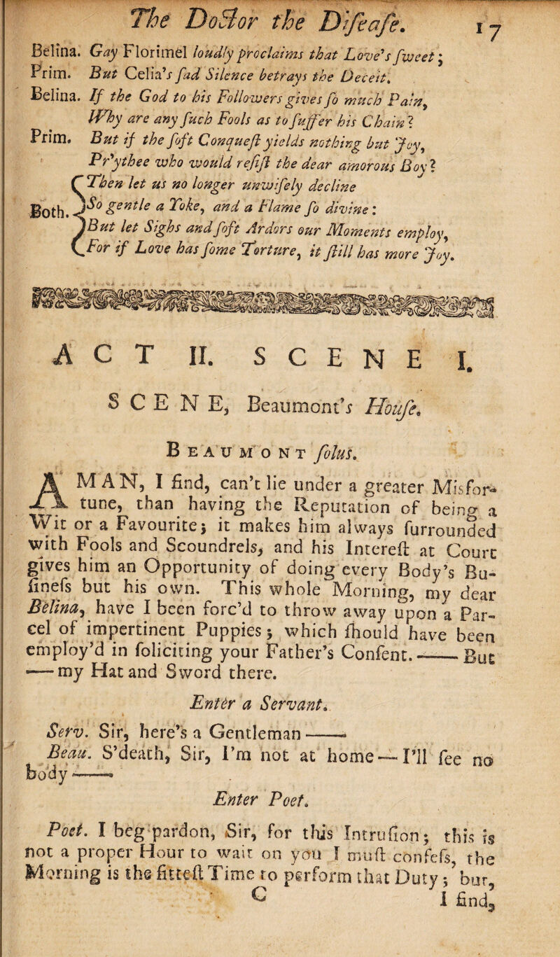 Belina. Gay Florimel loudly proclaims that Love's feveet; Prim. But Celia’/ fad Silence betrays the Deceit. Belina. If the God to his Followers gives fo much Pain9 Why are any fetch Fools as to fuffer his Chain ? Prim. But if the foft Conqueft yields nothing but Joy, Prythee who would rejift the dear amorous Bo\A f Then let us no longer unwifely decline Both.-^ &enVe a P°ke9 and a Flame fo divine : ^But let Sighs ana fojt Ardors our Moments employ9 (.For if Love has feme Torture, it ftill has more Joy. 7 ACT II, SCENE I. > ,/:■ SCENE, Beaumont’.? Houfe. Beaumont folus, A MAN, I find, can’t lie under a greater Mis for* tune, than having the Reputation of beincr a Wit or a Favourite * it makes him always furrounded with Fools and Scoundrels, and his Intereft at Court gives him an Opportunity of doing every Body’s Ru- finefs but his own. This whole Morning, my dear Belina, have I been forc’d to throw away upon a Par¬ cel of impertinent Puppies 5 which fhould have been employ’d in foliciting your Father’s Confent. —Rut — my Hat and Sword there. Enter a Servant. 1 1 Serv. Sir, here’s a Gentleman ——* Beau. S’death, Sir, I’m not at home —I’ll fee no body -—— Enter Poet. Poet. I beg pardon, Sir, for this IntruGon; this is not a proper Hour to wait on you I muft confefs the Morning is the fitteft Time to perform that Duty/bur ^ I