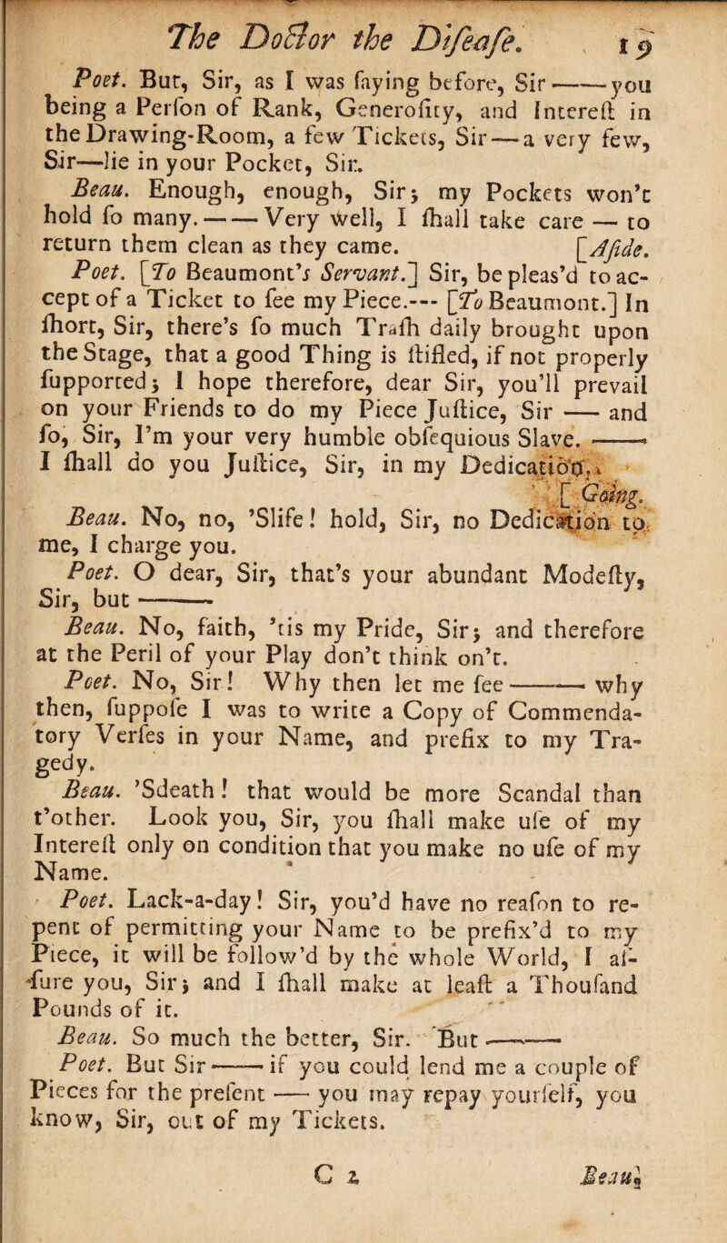 Poet. Bur, Sir, as I was faying before, Sir——you being a Perfon of Rank, Generofity, and Intereft in the Drawing-Room, a few Tickets, Sir — a very few, Sir—lie in your Pocket, Sir. Beau. Enough, enough, Sir 5 my Pockets won’t hold fo many.-Very well, I fhali take care — to return them clean as they came. ['Afide. Poet. [To Beaumont’; Servant.~] Sir, be pleas’d to ac¬ cept of a Ticket to fee my Piece.— [To Beaumont.] In fhort, Sir, there’s fo much Traih daily brought upon the Stage, that a good Thing is Hilled, if not properly fupportedj 1 hope therefore, dear Sir, you’ll prevail on your Friends to do my Piece Juftice, Sir — and fo, Sir, I’m your very humble obfequious Slave. — I fhall do you Juilice, Sir, in my Dedication ; \ [P0ng, Beau. No, no, ’Slife! hold, Sir, no Dedication to me, I charge you. Poet. O dear, Sir, that’s your abundant Modefty, Sir, but --— Beau. No, faith, kis my Pride, Sir> and therefore at the Peril of your Play don’t think on’t. Poet. No, Sir! Why then let me fee-—- why then, fuppofe I was to write a Copy of Commenda¬ tory Verfes in your Name, and prefix to my Tra¬ gedy* Beau. ’Sdeath! that would be more Scandal than t’other. Look you, Sir, you fhall make ufe of my Interell only on condition that you make no ufe of my Name. Poet. Lack-a-day! Sir, you’d have no reafon to re¬ pent of permitting your Name to be prefix’d to my Piece, it will be follow’d by the whole World, I al¬ lure you, Sir j and I fhall make at leaft a Thousand Pounds of it. Beau. So much the better, Sir. But .—-— Poet. But Sir——if you could lend me a couple of Pieces for the prefent — you may repay yourfelf, you know, Sir, out of my Tickets.