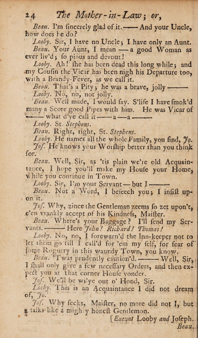 Beau. Pm fincerely glad of it.——And your Uncle, how does he do ? Looby. Sir, I have no Uncle \ I have only an Aunt. Beau. Your Aunt, I mean—-a good Woman as ever liv’d $ fo pious and devout! Looby. Ah ! ihe has been dead this long while 5 and my Coufin the Vicar has been nigh his Departure too, With a Brandy-Fever, as we call it. Beau. That’s a Pity$ he was a brave, jolly —-— Looby. No, no, not jolly. Beau. Well made, I would fay. S’life I havefmok’d many a Score good Pipes with him. He was Vicar of '•——what d’ye call it-——a*—»a * Looby. St. Stephens. Beau. Right, right,‘St. Stephens. Looby. He names all the whole Family, you find, Jo. Jpf He knows your Woiihip better than you think for. Beau. Well, Sir, as ’tis plain we’re old Acquain¬ tance, I hope you’ll make my Houle your Home, while you continue in Town. Looby. Sir, Pm your Servant —but I—-- Beau. Not a Word, I be leech you \ I infill up¬ on it. Jof. Why, zincethe Gentleman zeems fo zet upon’t, e’en vrankly accept of his Kindnefs, Maifter. Beau. Where’s your Baggage ? I’ll fend my Ser¬ vants. —- Here John! Richard! Thomas! Looby. No, no, I forewarn’d the Inn-keeper not to let thfctn go till I call’d for ’em my felf, for fear of' foipe Roguery in this waundy Town, you know. Beau. ’Twas prudently caution’d. —— Well, Sir2 > I ill a 11 only give a few neceflary Orders, and then ex¬ pect you at that corner tfoufe'yonder. * Jof Well be wi’ye out. o’ Hood, Sir. Looby. 1 his ss an Acquaintance I did not drearq ofT jo: ' * ' ‘ ‘.. r Jof. Why fecks, Maifter, no more did not I, but | talks like a migh;y hondl Genrlemon. [Exeunt Looby and Jofeph.:
