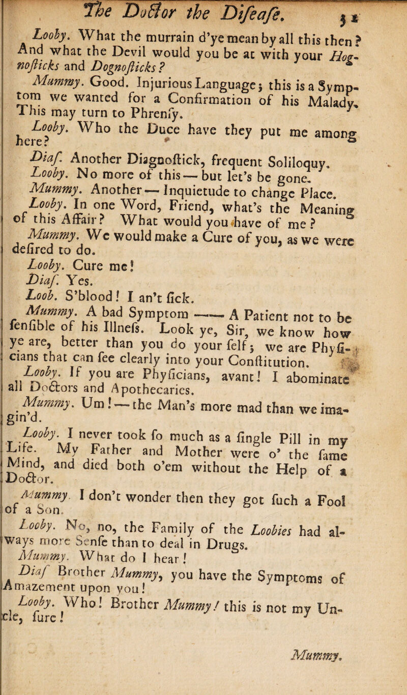 j* Looby. What the murrain d’ye mean by all this then? And what the Devil would you be at with your Hm~ nofiicks and Dognofticks? * Mummy. Good. Injurious Language} this is a Symp¬ tom we wanted for a Confirmation of his Malady. This may turn to Phrenfy. 3 ^Looby. Who the Duce have they put me among Diaf. Another Diagnoftick, frequent Soliloquy. Looby, No more of this-—but let’s be gone. Mummy. Another—Inquietude to change Place Looby. In one Word, Friend, what’s the Meaning or this Affair ? What would you have of me ? Mummy. We would make a Cure of you, as we were defired to do. Looby. Cure me! JDiaf. Yes. Loob. S’blood! I an’t fick. Mummy. A bad Symptom —— A Patient not to be fenfible of his Illnc!*. Look ye. Sir, we know how ye are, better than you do your felf} we are Phyfi- i cians that can fee clearly into your Conftitution. Looby If you are Phyficians, avantl I abominate' an Doctors and Apothecaries. Mummy. Urn! —the Man’s more mad than weima- gin d. Looby. I never took fo much as a Angle Pill in my Life Mv Father and Mother were o’ the fame Mind, and died both o’em without the Help of a Doctor. r Mummy I don’t wonder then they got fuch a Fool oi a Son. L°oby. No, no, the Family of the Loobies had al¬ ways more Senfe than to deal in Drugs. Mummy. What do I hear! DiaJ Brother Mummy, you have the Symptoms of Amazement upon you! Looby. Who! Brother Mummy! this is not my Un- tie, fare! J