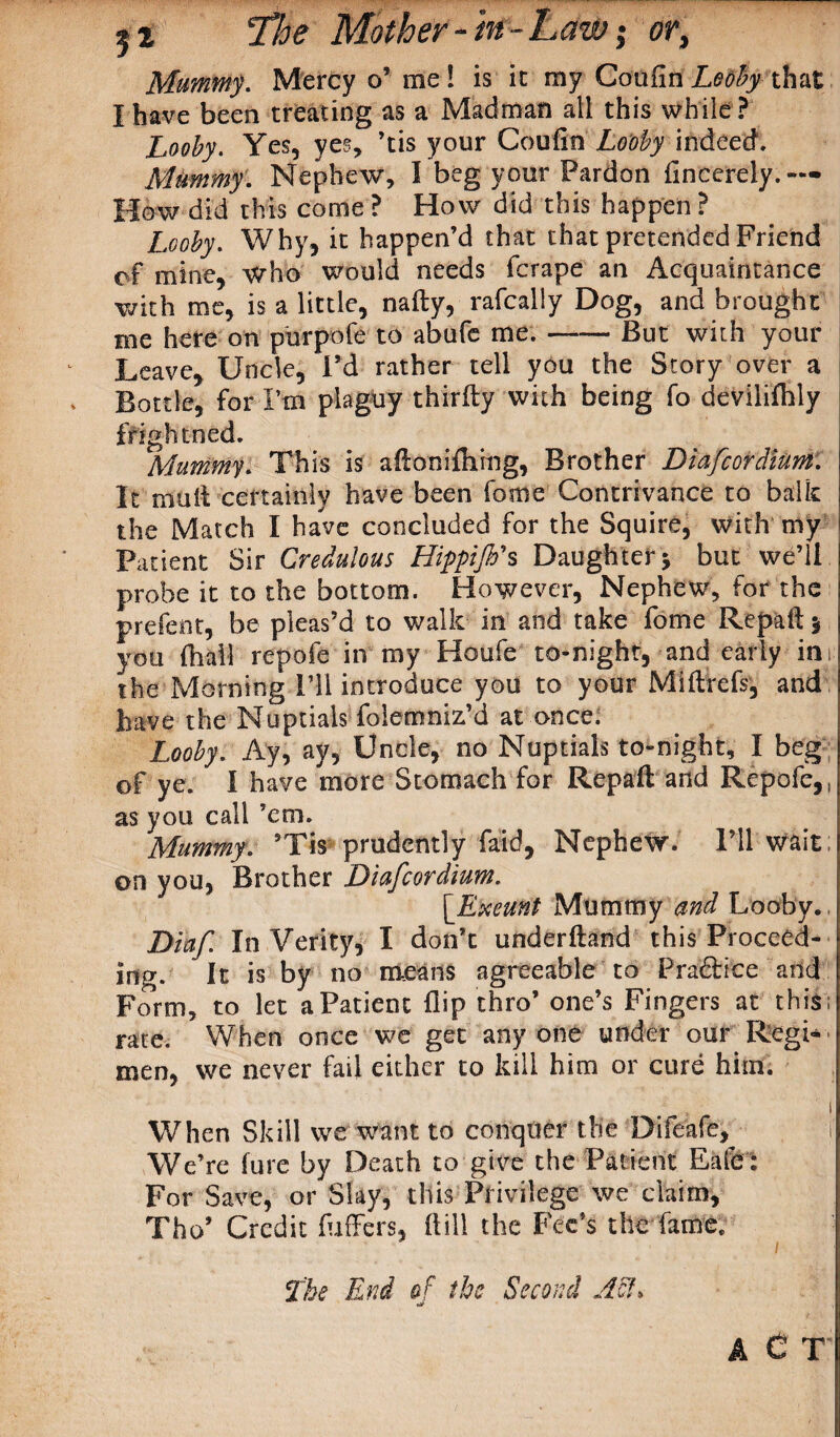 Mummy. Mercy o’ me ! is ic my Coufin Lobby that I have been treating as a Madman all this while? Looby. Yes, yes, ’tis your Coufin Looby indeed. Mummy. Nephew, I beg your Pardon fincerely.— How did this come ? How did this happen ? Looby. Why, it happen’d that that pretended Friend cf mine, who would needs fcrape an Acquaintance with me, is a little, nafty, rafcally Dog, and brought me here on purpofe to abufe me.-But with your Leave, Uncle, Pd rather tell you the Story over a Bottle, for Pm plaguy thirfly with being fo devilifhly fright ned. Mummy. This is aftoniflxmg, Brother Diafcordium. It mult certainly have been fome Contrivance to balk the Match I have concluded for the Squire, with my Patient Sir Credulous Hippijh's Daughter 5 but we’ll probe it to the bottom. However, Nephew, for the present, be pleas’d to walk in and take fome Repaft 5 you fhail repofe in my Houfe to-night, and early im the Morning I’ll introduce you to your Miftrcfs, and have the Nuptials folemniz’d at once. Looby. Ay, ay, Uncle, no Nuptials to-night, I beg of ye. I have more Stomach for Repaft arid Repofe,. as you call ’em. Mummy. ’Tis prudently faid, Nephew. I’ll wait on you, Brother Diafcordium. [Exeunt Mummy and Looby. Diaf In Verity, I don’t underftand this Proceed¬ ing. It is by no means agreeable to Practice and Form, to let a Patient flip thro’ one’s Fingers at this; rate. When once we get any one under our Regi¬ men, we never fail either to kill him or cure him. ! When Skill we want to conquer the Difeafe, i We’re lure by Death to give the Patient Eafe: For Save, or Slay, this Privilege we claim, Tho’ Credit fuffers, flill the Fee’s the fame. The End of the Second Ash A C T