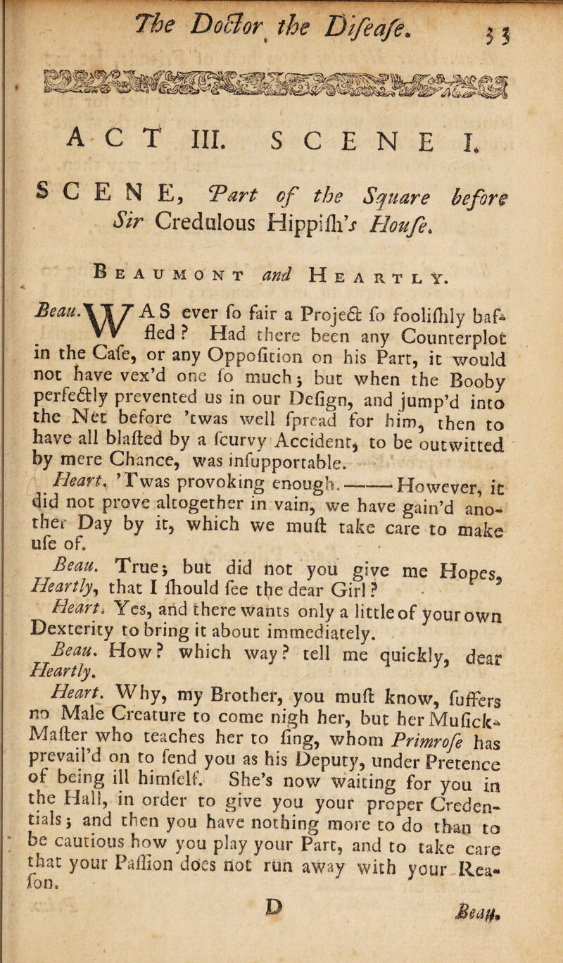  : The DoBor% the Di/e a/e. ACT III. SCENE L SCENE, Tart of the Square before Sir Credulous HippifliV Hou/e. Beaumont and H e a r t l V. ^eaU'\\7 ever f° fair a Proje£l fo fooliilily baf* W fled ? Had there been any Counterplot in the Cafe, or any Oppofition on his Part, it would not have vex’d one fo much 5 but when the Booby perfeaiy prevented us in our Defign, and jump’d into the Net before ’twas well fpread for him5 then to have all blafted by a fcurvy Accident, to be outwitted by mere Chance, was infupportable. Heart. ’Twas provoking enough. — However, it did not prove altogether in vain, we have gain’d ano¬ ther Day by it, which we muft take care to make ofe of. Beau. True* but did not you give me Hopes Heartly, that I fhould fee the dear Girl ? - Heart* Yes, and there wants only a little of your own Dexterity to bring it about immediately. Beau, How? which way? tell me quickly, dear Heartly. HeartWhy, my Brother, you muft know, fuffers no Male Creature to come nigh her, but herMufick* Mailer who teaches her to ring, whom Primrofe has prevail’d on to fend you as his Deputy, under Pretence of being ill himfelf. She’s now waiting for you in the Hall, in order to give you your proper Creden¬ tials* and then you have nothing more to do than to be cautious how you play your Part, and to take care that your Paffion does not run away with your-Rea¬ son.