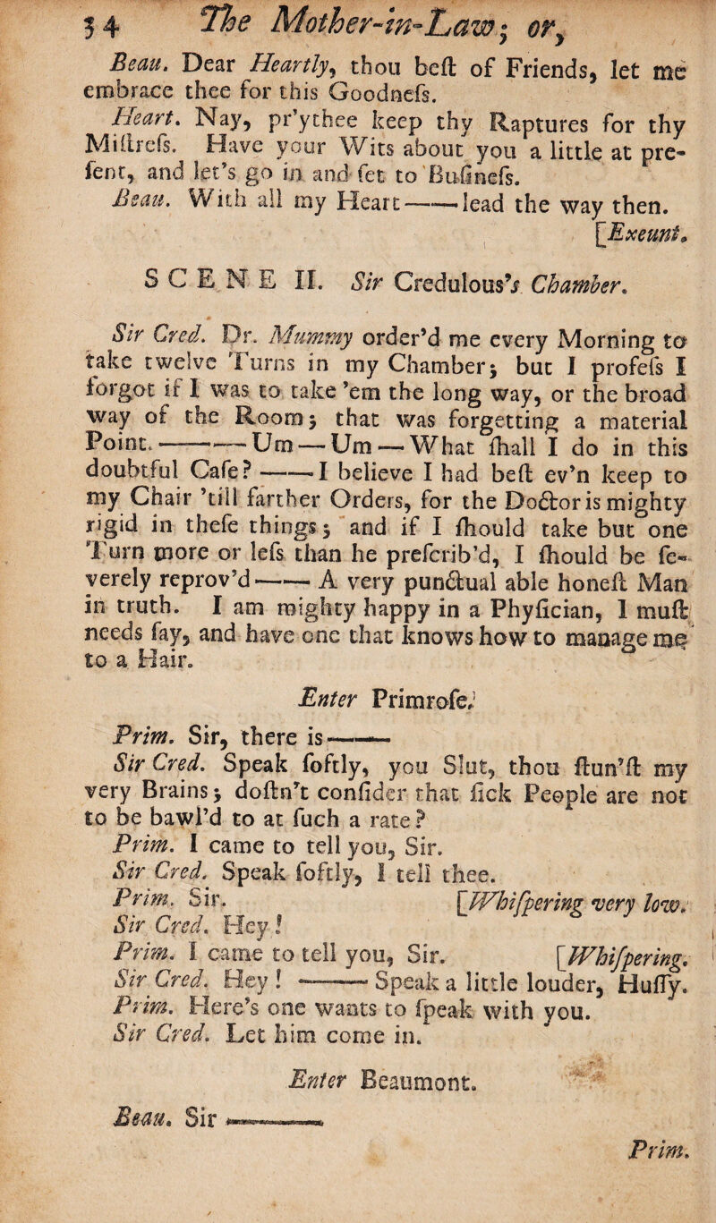 Beau, Dear Heartly, thou bed of Friends, let me embrace thee for this Goodnefs. Heart* Nay, pr’ythee keep thy Raptures for thy Miltrefs. Have your Wits about you a little at pre- fent, and let’s go m and fet to'Bufinefs. Beau. With all my Heart——lead the way then. [Exeunt* SCENE II. Sir CredulousV Chamber. *§Vr Creel. Dr. Mummy order’d me every Morning to take twelve Turns in my Chamber; but I profefs I forgot if I was to take ’em the long way, or the broad way ot the Room; that was forgetting a material Point —-— Um — Um — What fhall I do in this doubtful Cafe? -—— I believe I had bed ev’n keep to my Chair ’till farther Orders, for the Doctor is mighty rigid in thefe things; and if I flionld take but one Turn more or lefs than he preferib’d, I fhould be fe« yerely reprov’d -—- A very pundual able honed Man in truth. I am mighty happy in a Phyfician, 1 muft needs fay, and have one that knows how to manage me to a Hair. Enter Primrofe/ Prim, Sir, there is ——- Sir Cred. Speak foftly, you Slut, thou ftun’d my very Brains; dodn’t confider that lick People are not to be bawl’d to at fuch a rate ? Prim. I came to tell you. Sir. Sir Cred. Speak foftly, I tell thee. Prim. Sir. [JVhifpering very low. Sir Cred. Hey l Prim. I came to tell you, Sir. [TVhifpering, Sir Cred. Hey! --Speak a little louder, Huffy. Print. Here’s one wants to fpeak with you. Sir Cred. Let him. come in. Beau* Sir Enter Beaumont. .■fcsBsafifisewKc Prim.