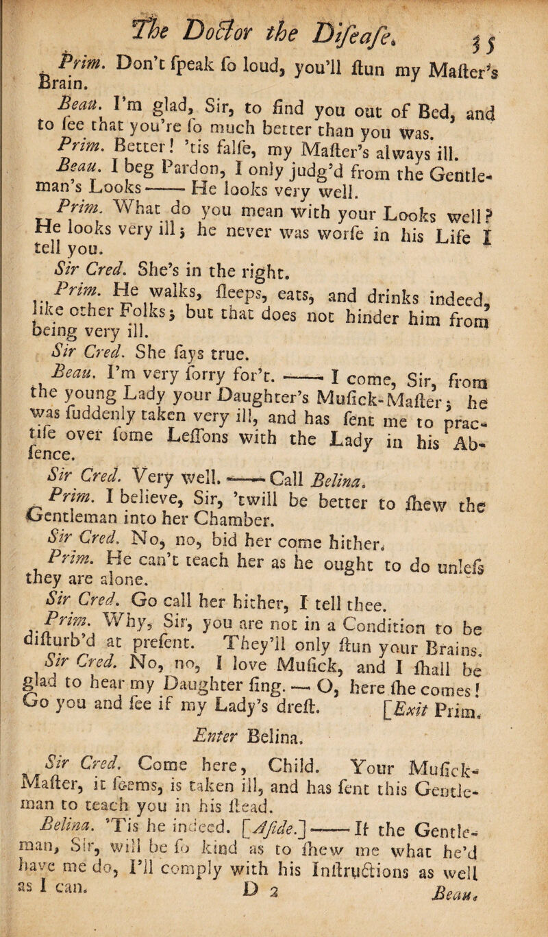 35 Prim. Don’t fpeak fo loud, you’ll llun mv Matter's Brain. J Beau. I’m glad, Sir, to find you out of Bed, and to lee that you’re !o much better than you was Prim. Better! ’tis falfe, my Matter’s always’ill. Beau. I beg Pardon, I only judg’d from the Gentle- man s Looks—-— He looks very well. Prim What do you mean with your Looks well? He looks very in; he never was worfe in his Life I tell you. Sir Cred. She’s in the right. Prim He walks, fleeps, eats, and drinks indeed, ike other Folks; but that does not hinder him from being very ill. Sir Cred. She fays true. Beau. I’m very forry for’t. --I come, Sir, from ,1 r i Oli • ilDlU the young Lady your Daughter’s Mufick-Matter; he was fuddenly taken very ill, and has fent me to prac- fence°Va l0me Leffons with the Lady m his Ab- Sir Cred. Very well. ——Call Belina. „ Prim. I believe, Sir, ’twill be better to fhew the Gentleman into her Chamber. Sir Cred. No, no, bid her come hither. Prim. He can’t teach her as he ought to do unlefs they are alone. Sir Cred. Go call her hither, I tell thee. Pfixj' Why, Sir, you are not in a Condition to be difturb’d at prefent. They’ll only ftun your Brains. Sir Cred. No, no, I love Mufick, and 1 fhail be glad to hear my Daughter fing. — Q, here Ihe comes! Go you and fee if my Lady’s dreft. [Exit Prim, Enter Belina. Sir Cred. Corns here. Child. Your Mufick- Mafter, it ferns, is taken ill, and has fent this Gentle- man to teach you in his lleacJ. Belina. ’Tis he indeed. [jdfideS]--If the Gentle¬ man, Sir, will be fo kind as to lliav me what he’d have me do, I’ll comply with his Inttru&ions as well as I can. D 2 <r