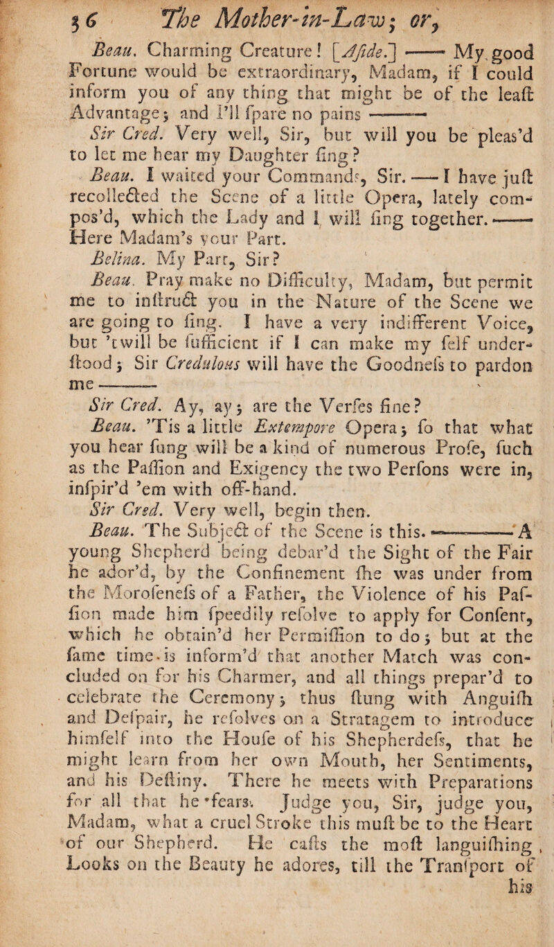 Beau, Charming Creature! [Jfide.] -—- My good Fortune would be extraordinary. Madam, if I could inform you of aoy thing that might be of the lead Advantage $ and 111 fpare no pains ——— Sir Creel. Very well. Sir, but will you be pleas’d to let me hear my Daughter ling? Beau. I waited your Command?, Sir. —-I have jufl recolleded the Scene of a little Opera, lately com¬ pos’d, which the Lady and 1 will fing together.— Here Madam’s your Part. Belina. My Part, Sir? Beau. Pray make no Difficulty, Madam, but permit me to inftrufl: you in the Nature of the Scene we are going to ling. I have a very indifferent Voice, but ’twill be lufficient if i can make my felf under- flood 5 Sir Credulous will have the Goodnefs to pardon me —— Sir Cred. Ay, ay5 are the Verfes fine? Beau. ’Tis a little Extempore Opera > fo that what you hear fling will be a kind of numerous Profe, fuch as the Paffion and Exigency the two Perfons were in, infpir’d ’em with off-hand. Sir Cred. Very well, begin then. Beau. The Subjcft of the Scene is this. —-—-A' young Shepherd being debar’d the Sight of the Fair he ador’d, by the Confinement fhe was under from the Moroiends of a Father, the Violence of his Paf¬ fion made him fpeedily refolve to apply for Confent, which he obtain’d her Permiffion to do 3 but at the fame time*is inform’d that another Match was con¬ cluded on for his Charmer, and all things prepar’d to celebrate the Ceremony j thus flung with Anguifh and Defpair, he refolves an a Stratagem to introduce himfelf into the Houfe of his Shepherded, that he might learn from her own Mouth, her Sentiments, and his Deftiny. There he meets with Preparations for’ .all th at he * fears*. Judge you, Sir, judge you. Madam, what a cruel Stroke this mull be to the Heart of our Shepherd. He cads the moft languifhing , Looks on the Beauty he adores, till the Transport of v his