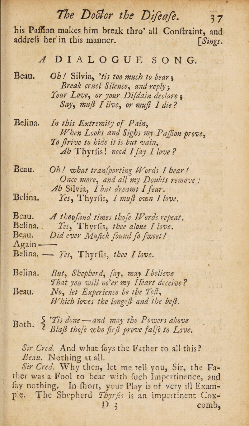 Iiis PafSon makes him break thro’ all addrefs her in this manner. Conftraint, and {Sings. A DIALOGUE SONG. Beau. Oh! Silvia, Uis too much to bear 5 Break cruel Silence, and reply $ Tour Love, or your Difdain declare 5 Say, muft /live, or muft 1 die? Belina. In this Extremity Gf Pain, When Looks and Sighs my Paffion prove9 To ftrive to hide it is but vain, Ah Thyriis! need lfay 1 love ? Beau. Oh! what tran>[porting Words I hear ! Once more, and all my Doubts remove : Ah Silvia, I but dreamt I fear. Belina. Tes, Thyriis, I muft own I love. Beau. A thoufand times thofe Words repeat. Belina.; Yes, Thyrfis, /to <2 toe I love. Beau. Did ever JS/Iufick found fo fweet! Again-- Belina. — Tes, Thyrfis, thee Hove. Belina. Bui, Shepherd, 7%', I believe That you will ne'er my Heart deceive ? Beau. let Experience be the Tefty Which loves the longeft and the beft. Both. ''Tis done —• d may the Powers above Blaft thofe who fir ft prove falfe to Love. Sir Creel. And what fays the Father to all this? . Beau. Nothing at all. Sir Cred. Why then, let me tell you, Sir, she Fa¬ ther was a Fool to hear with fuch Impertinence, and fay nothing. In Ihort, your Play is of very ill Exam¬ ple. The Shepherd Thyrfis is an impertinent Cox- D 5 comb,