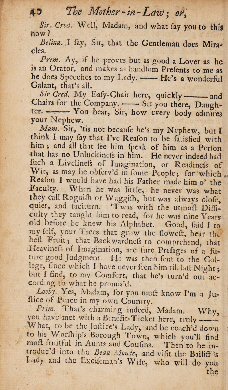 43 Mother - in - Law; or, Sir. Cred. Weil, Madam, and what fay you to thii BOW ? Belina. I fay. Sir, that the Gentleman does Mira* cles. Prim. Ay, if he proves but as good a Lover as he is an Orator, and makes a§ handlom Prefents to me as he does Speeches to my Lady. « He’s a wonderful Galant, that’s alb Sir Cred. My Eafy-Chair here, quickly-—and Chairs for the Company.-Sit you there, Daugh- ter. -■.-.. You hear, Sir, how every body admires your Nephew. Mum. Sir, 5tis not becaufe he’s my Nephew, but I think I may fay that I’ve Reafon to be farisfied with him j and all that fee him fpeak of him as a Perfon that has no Unluckinefs in him. He never indeed had fuch a Livelinefs of Imagination, or Readinefs of Wir, as may be obferv’d m fome People5 for which Reafon I would have had his Father made him o’ the Faculty. When he was little, he never was what they call Rogoifh or Waggifh, but was always dole, quiet, and taciturn. ’Twas with the utmoft Diffi- culty they taught him to read, for he was nine Years ©Id before he knew his Alphabet. Good, Lid I to ray felf, your Trees that grow the flowed, bear the hetc Fruit5 that Backwardnefs to comprehend, that Heavinefs of Imagination, are fure Prefages of a fu¬ ture good Judgment. He was then fent to the Col¬ lege, lance which I have never feen him till lad Night 5 but i find, to my Comfort, that he’s turn’d out ac¬ cording to what he promis’d. 'Looby. Yes, Madam, for you mud know I’m a Ju¬ stice of Peace in my own Country. Prim. That’s charming indeed, Madam. Why, you have met with a Benefit-Ticket here, truly —— What, to be the Judice’s Lady, and be coach’d down to his Worfhip’s Borough Town, which you’ll find mod fruitful in Aunts and Coufins. Then to be in- trod uc d into the Beau Monde, and viiit the Bailiff Lady and the ExciWn’s Wife, who will do you the