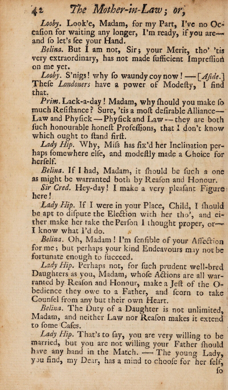 Looby. Look’e, Madam, for my Part, I’ve no Oc* eafion for waiting any longer. I’m ready, if you are—* and fo let’s fee your Hand* Belina. But I am not, Sir 5 your Merit, tho’ ’tis very extraordinary, has not made fufficient Impreffioii on me yet* Looby. S’nigs! why fo waundy coy now! — \AftdeI\ Thefe Londoners have a power of Modefty, I find that. Prim. Lack-a-day ! Madam, why fhould you make fo much Refiftance ? Sure, ’tis a mod defirable Alliance— Law and Phyfick — Phyfickand Law — they are both fuch honourable honeft Profeffions, that I don’t know which ought to ftand firlL 1 Lady Hip. Why, Mifs has fix’d her Inclination per¬ haps fomewhere elfe, and modeflly made a Choice for herfelf. Belina. If I had. Madam, it fiiould be fuch a one as might be warranted both by'Reafon and Honour. Sir Cred. Hey-day! I make a very pie a (ant Figure here! Lady Hip. If I were in your Place, Child, I fhould be apt to difpute the Eleftion with her tho’, and ei¬ ther make her rake thePerfon 1 thought proper, or-— I know what I’d do. :v Belina. Oh, Madam ! I’m fenfible of your Affedtioa forme; but perhaps your kind Endeavours may not be fortunate enough to fucceed. Lady Hip. Perhaps not, for fuch prudent well-bred Daughters as you. Madam, whofe Addons are all war¬ ranted by Reafon and Honour, make a Jeft of the O- bedience they owe to a Father, and fcorn to take Counfei from any but their own Hearr. Belina. The Duty of a Daughter is not unlimited. Madam, and neither Law nor Reafon makes it extend to fome Cafes. Lady Hip. That’s to fay, you are very willing to be married, but you are not willing your Father fhould have any hand in the Match. —— The young Lady, you find, my Dear, has a mind to choofe for her felf, fo