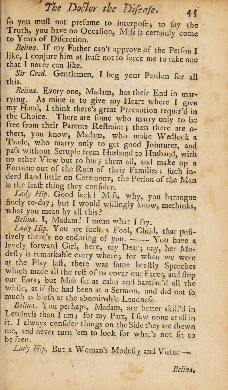 fo you muft not prefame to interpofe* to fay the Truth, you have no Occafion, JVlils is certainly cosne to Years of Difcretion. / Belina. If my Father can’t approve of the Perfon I like, I conjure him at leaf not to force me to take one that I never can like. Sir Cred. Gentlemen, I beg your Pardon for all this. Belina. Every one, Madam, has their End in mar¬ rying. As mine is to give my Heart where I give my Hand, I think there’s great Precaution requir’d in the Choice. There are fome who marry only to be free from their Parents Reftraint * then there are o- rhers, you know, Madam, who make Wedlock a Tiade, who marry only to get good Jointures, and pa*s without Scrupie from Husband to Husband, with no other View but to bury them all, and make up a Fortune out of the Ruin of their Families; fuch'in- deed (land little on Ceremony, the Perfon of the Man is tee leaf: thing they confider. • Lady Hip. Good lack! Mifs, why, you harangue finely to-day; but I would willingly know, methinks, what you mean by all this? Belma. I, Madam! I mean what I fay. . Lady Hip. You are fuch a Fool, Child, that pod- tively there’s no enduring of you.-- You have a lovely forward Girl, here, ray Dear; nay, her Mo¬ del*,/ is remarkable every where; for when we were at the Play laf, there was fome beailly Speeches which made all the ref of us cover our Faces, and fop our Ears; but Mifs fit as calm and barefac’d all the wnile, as if fhe had been at a Sermon, and did not fa muen as Diiifh at the abominable Leudneis. Belina. You perhaps, Madam, are better skill’d m Leudnefs than 1 2m; for my Part, I fuy none at all in dcr things on the Side they are fnewn me, and never turn ’em to look for what’s not ft to be leen. Lady Hip. But a Woman’s Modefy and Virtue Relink*