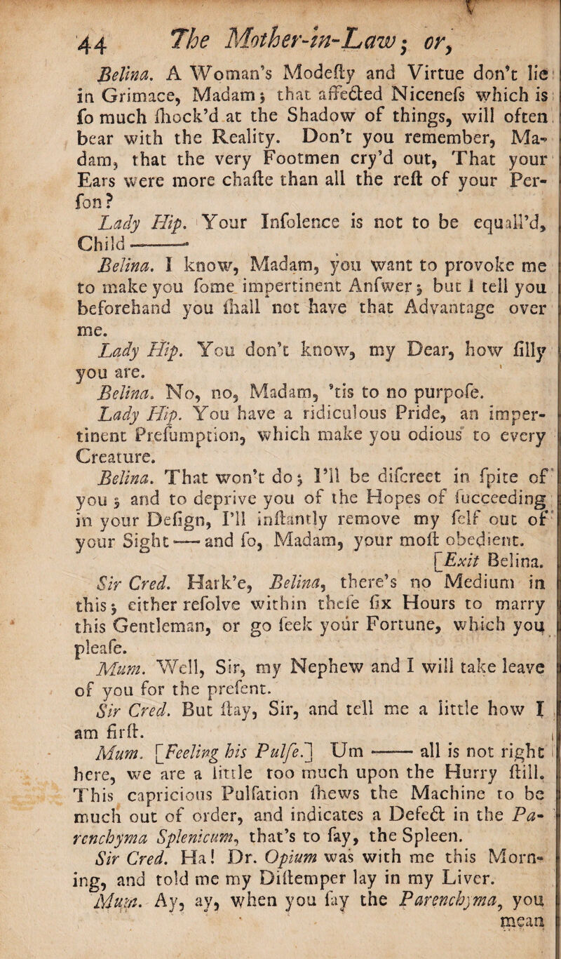 v ! 44 The Mother-In-Law i or, Belina. A Woman’s Modefty and Virtue don’t lie j in Grimace, Madam \ that affefted Nicenefs which is j fo much fhock’d at the Shadow of things, will often j bear with the Reality. Don’t you remember, Ma- darn, that the very Footmen cry’d out, That your j Ears were more chafte than all the reft of your Per- * fon ? Lady Hip. ' Your Infolence is not to be equaH’d, Child-—- Belina. I know, Madam, you want to provoke me to make you fame impertinent Anfwerj but 1 tell you \ beforehand you ftiall not have that Advantage over \ me. Lady Hip. You don’t know, my Dear, how filly \ you are. Belina. No, no. Madam, Stis to no purpofe. Lady Hip. You have a ridiculous Pride, an imper- \ tinent Prefumption, which make you odious to every I Creature. Belina. That won’t do ^ I’ll be difcreet in fpite of . you $ and to deprive you of the Hopes of fucceeding ; m your Defign, I’ll inftantly remove my felf out of your Sight— and fo, Madam, your moft obedient. [Exit Belina. ,l Sir Cred. Hark’e, Belina, there’s no Medium in | this 5 either refolve within thefe fix Hours to marry j this Gentleman, or go leek your Fortune, which you • pleafe. Mum. Well, Sir, my Nephew and I will take leave i of you for the prefent. Sir Cred. But ftay, Sir, and tell me a little how I 1 am fir ft. _ J Mum. [Feeling his Pulfel] Urn —— all is not right I here, we are a little too much upon the Hurry ft ilk This capricious Puliation ihews the Machine to be | much out of order, and indicates a Defedl in the Pa- j rcnchyma Splenictm, that’s to fay, the Spleen. Sir Cred. Ha! Dr. Opium was with me this Morn¬ ing, and told me my Diftemper lay in my Liver. Mum. Ay, ay, when you fay the Parenchyma9 you , ' mean