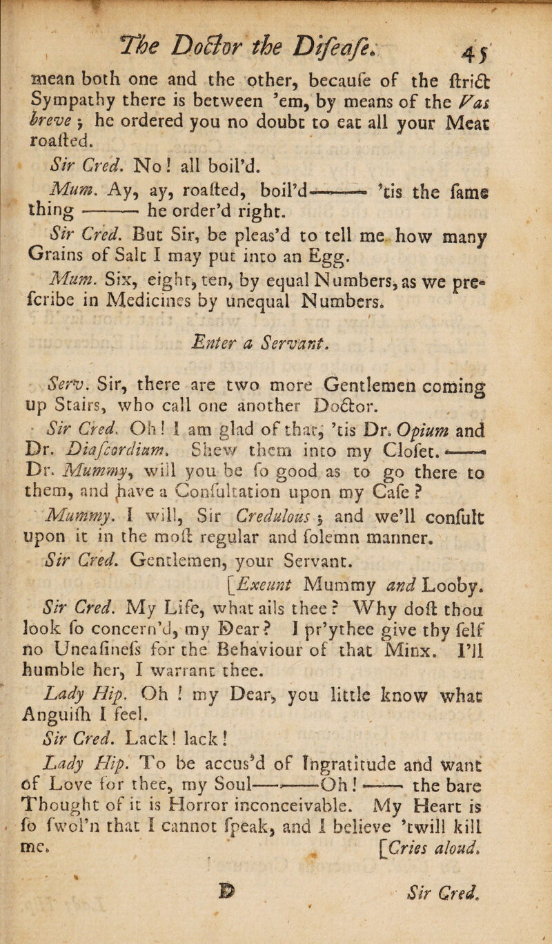 V The DoBor the Difeafe. mean both one and the other, becaufe of the ftri£t Sympathy there is between ’em, by means of the Fas breve j he ordered you no doubc to eat all your Meat roafled. Sir Gred. No! all boil’d. Mum. Ay, ay, roafted, boil’d—— ’tis the fame thing-he order’d right. Sir Cred. But Sir, be pleas’d to tell me how many Grains of Salt I may put into an Egg. Mum. Six, eight, ten, by equal Numbers,as we pre® fcribe in Medicines by unequal Numbers* Enter a Servant, Serv. Sir, there are two more Gentlemen coming up Stairs, who call one another Doftor. Sir Cred. Oh! I am glad of that, ’tis Dr. Opium and Dr. Diafcordium, Shew them into my Clofet. *— Dr. Mummy, will you be fo good as to go there to them, and £iave a Confukation upon my Cafe ? Mummy. I will, Sir Credulous y and we’ll confuk upon it in the mod regular and folemn manner. Sir Cred. Gentlemen, your Servant. {Exeunt Mummy and Looby. Sir Cred. My Life, what ails thee: Why doil thou look fo concern’d, my Dear? I pr’ythee give tbv felf no Uneafinefs for the Behaviour of that Minx. l’Jl humble her, I warrant thee. Lady Hip. Oh ! my Dear, you little know what Anguifh I feel. Sir Cred. Lack! lack! Lady Hip. To be accus’d of Ingratitude and want of Love for thee, my Soul— --Oh!-- the bare Thought of it is Horror inconceivable. My Heart is fo fwol’n that I cannot [peak, and I believe ’twill kill me* [Cries aloud.