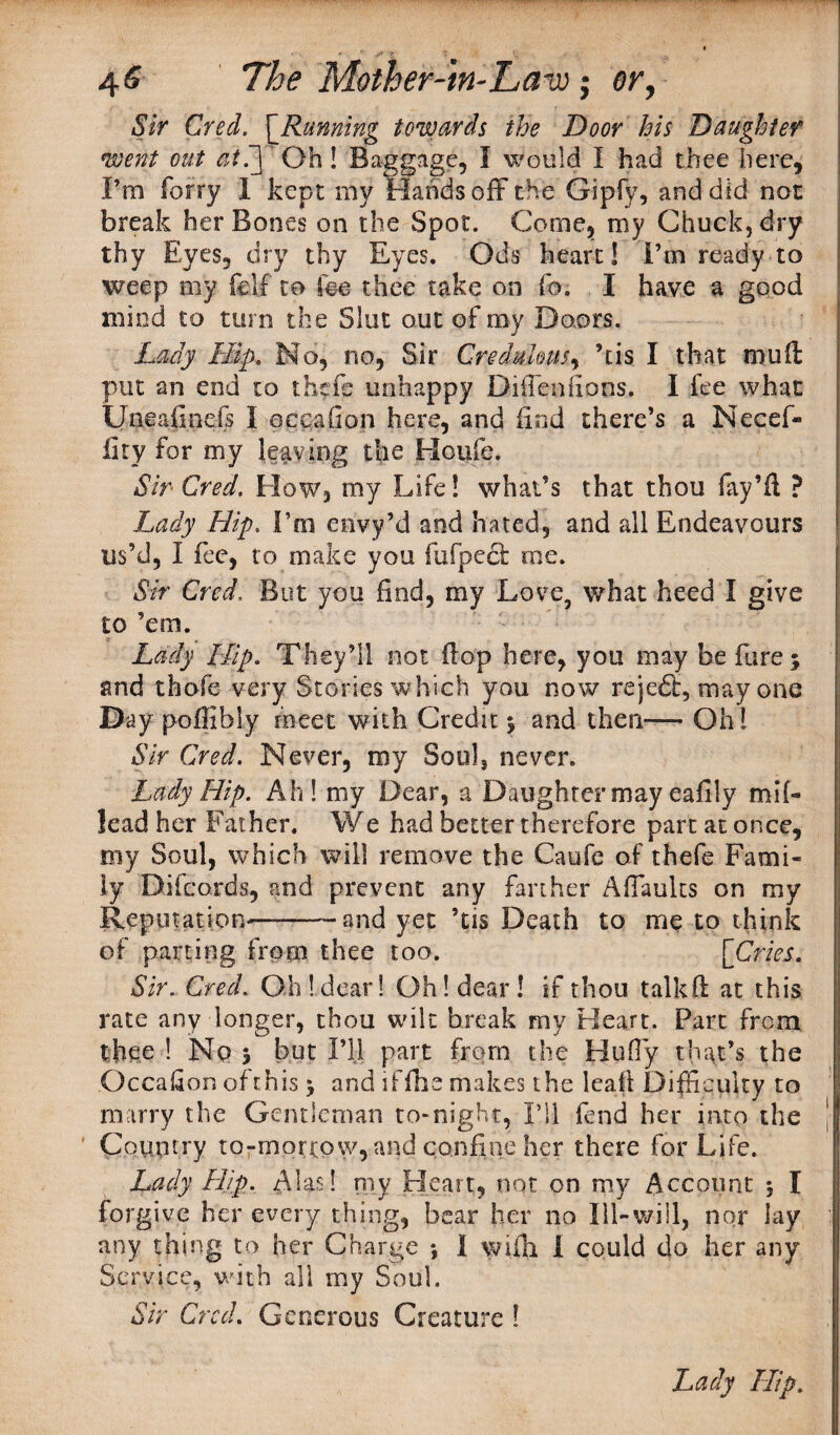 Sir Cred. [.Running towards the Door his Daughter went out at.~] Oh ! Baggage, I would I had thee here, I’m lorry I kept my Hands off the Gipfy, and did not break her Bones on the Spot. Gome, my Chuck, dry thy Eyes, dry thy Eyes. Qds heart! I’m ready to weep my felf to fee thee take on fo. I have a good mind to turn the Slut out of my Doors. Lady Hip. Mo, no, Sir Credulous, ’tis I that mull put an end to thf.fr unhappy Diffen lions. I fee what Uneafinefs I ocqafeon here, and fend there’s a Mecef- fity for my leaving the Houfe. Sir Cred. How, my Life! what’s that thou fay’ft ? Lady Hip. I’m envy’d and hated, and all Endeavours us’d, I fee, to make you fufpeef roe. Sir Cred, But you fend, my Love, what heed I give to ’em. Lady Hip. They’ll not flop here, you may be fare; sind thole very Stories which you now rejeft, may one Day poffihly meet with Credit y and then— Oh l Sir Cred. Never, my Sou), never. Lady Hip. Ah! my Dear, a Daughter may eafily miff lead her Father. We had better therefore part at once, my Soul, which will remove the Caufe of thefe Fami¬ ly Difcords, and prevent any farther Affauks on my Reputation-— -and yet ’tis Death to me to think of parting from thee too. [Cries. Sir. Cred. Oh! dear! Oh! dear! if thou talkfl: at this rate any longer, thou wilt break my Heart. Part from tbee ! No 5 but I’ll part from the Huffy that’s the Occafion of this $ and iffhe makes the leafl Difficulty to marry the Gentleman to-night, Til fend her into the Country to-morrow, and confine her there for Life. Lady Hip. Alas! my Heart, not on my Account $ I forgive her every thing, bear her no Ill-will, nor lay any thing to her Charge •, I wifli i could do her any Service, with all my Soul. Sir Cred. Generous Creature ! Lady Hip.