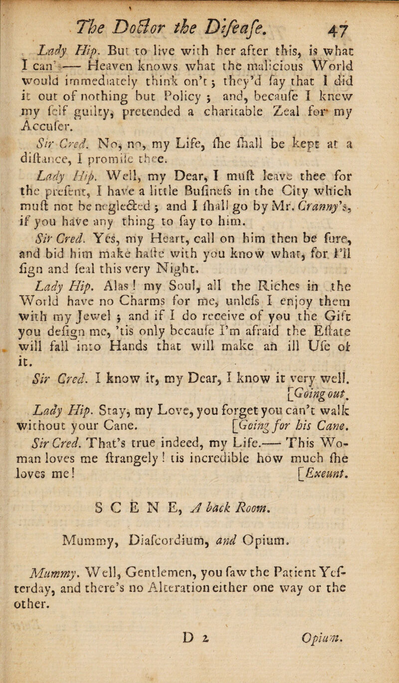 Lady Hip. But to live with her after this* is what I can — Heaven knows what the malicious World would immediately think on’t $ they’d fay that 1 did it our of nothing but Policy $ and* becaufe I knew my feif guilty* pretended a charitable Zeal for my Accufer. Sir Cred. No, no, my Life, ihe fhall be kept at a diftance, I promife thee. Lady Hip. Well, my Dear, I mud leave thee for the preftnt, I have a little Bufinefs in the City which muff not be neglected j and I ihall go by Mr, Cranny's, if you have any thing to fay to him. Sir Cred. Yes, my Heart, call on him then be fore, and bid him make hade with you know what, for Pi! iign and feal this very Night, Lady Hip. Alas ! my Soul, all the Riches in the World have no Charms for me, unlefs I enjoy them with my Jewel j and if I do receive of you the Gift you defign me, ’tis only becaufe I’m afraid the Eflate will fall into Hands that will make an ill Ufe oi it. Sir Cred. I know it, my Dear, I know it very well. [Going out, Lady Hip. Stay, my Love, you forget you can’t walk without your Cane. [Going for his Cane. Sir Cred, That’s true indeed, my Life.— This Wo¬ man loves me flrangely ! tis incredible how much (he loves me! [Exeunt. S C E N E, A hack Room. Mummy, Dlafcordium, and Opium. Mummy. Well, Gentlemen, you faw the Patient Ycf- terday, and there’s no Alteration either one way or the other. D z Opium.