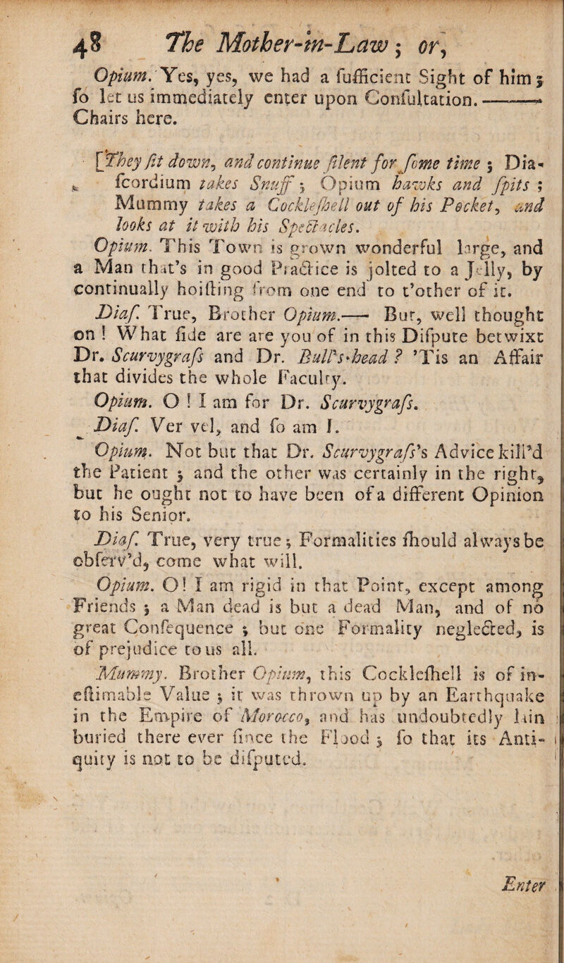 Opium. Ya, yes, we had a fufficient Sight of him 3 fo 1 et us immediately enter upon Confutation. -—-—- Chairs here. • [pfhey fit down? and continue filent for Jome time y Dia* it fcordium takes Snuff y Opium hawks and /pits ; Mummy takes a Cockle(hell out of his Pockety and looks at it with his Spectacles. Opium. This Town is grown wonderful large, and a Man that’s in good Practice is jolted to a Jelly, by continually holding from one end to t’other of it. Diaf. True, Brother Opium.— Bur, well thought on ! What fide are are you of in this Difpute betwixt Dr, Scurvygrafs and Dr. BulPs'head ? ’Tis an Affair that divides the whole Faculty. Opium. O ! I am for Dr. Scurvygrafs. ^ Diaf. Ver vel, and fo am f. Opium. Not but that Dr. Scurvygrafs’s Advice Kill'd the Patient y and the other was certainly in the rights but he ought not to have been of a different Opinion to his Senior. Diaf. True, very true; Formalities iliould always be obf&v’dj come what will. Opium. 0! I am rigid in that Point, except among Friends j a Man dead is but a dead Man, and of no great Confequence ; but one Formality neglected* is of prejudice tons all. Mummy. Brother Opium, this Gockleflieli is of in- eftirnable Value y it was thrown up by an Earthquake | in the Empire of Morocco, and has undoubtedly lain buried there ever fince the Flood y fo that its Anti- 1 quity is not to be difputed. 1 Enter